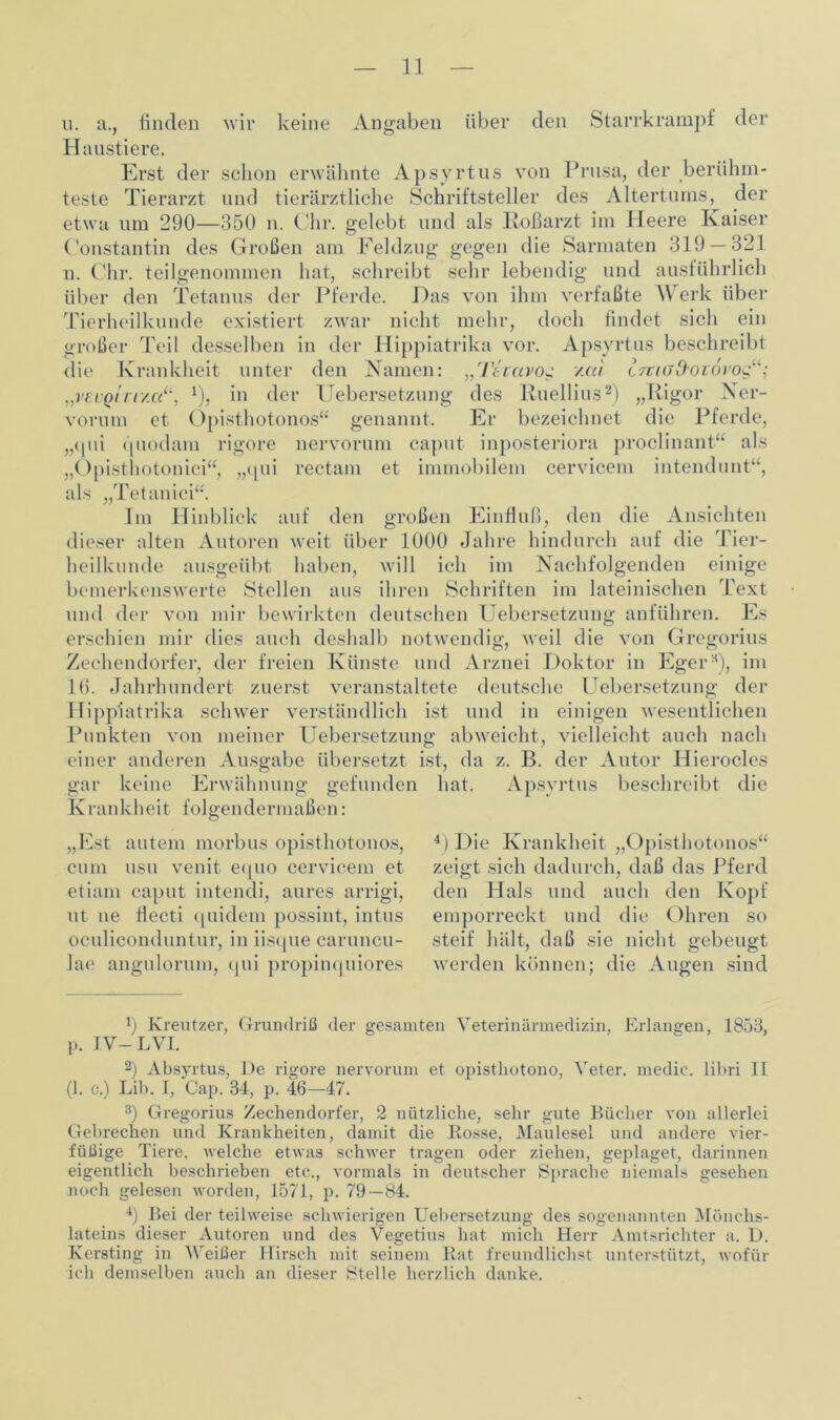 u. a., nncien wir keine Angaben über (len Starrkrampf der Haustiere. Erst der schon erwähnte Apsyrtus von Prusa, der berühm- teste Tierarzt und tierärztliche Schriftsteller des Altertums, der etwa um 290—350 n. Chr. gelebt und als Roßarzt im Heere Kaiser Constantin des Großen am Feldzug gegen die Sarmaten 319 — 321 n. Chr. teilgenommen hat, schreibt sehr lebendig und ausführlich über den Tetanus der Pferde. Das von ihm verfaßte Werk über Tierheilkunde existiert zwar nicht mehr, doch findet sich ein großer Teil desselben in der Hippiatrika vor. Apsyrtus beschreibt die Krankheit unter den Namen: „Ttcavog v.cci trviod'OTOi'og“; „veuQirr/ccil, 1), in der Uebersetzung des Ruellius2 3 4) „Rigor Ner- vorum et Opisthotonos“ genannt. Er bezeichnet die Pferde, „qui quodam rigore nervorum caput inposteriora proclinant“ als „Opisthotonici“, ,,([ui rectam et immobilem cervicem intendunt“, als „Tetanici“. Im Hinblick auf den großen Einfluß, den die Ansichten dieser alten Autoren weit über 1000 Jahre hindurch auf die Tier- heilkunde ausgeübt haben, will ich im Nachfolgenden einige bemerkenswerte Stellen aus ihren Schriften im lateinischen Text und der von mir bewirkten deutschen Uebersetzung anführen. Es erschien mir dies auch deshalb notwendig, weil die von Gregorius Zeehendorfer, der freien Künste und Arznei Doktor in EgerH), im 16. Jahrhundert zuerst veranstaltete deutsche Uebersetzung der Hippiatrika schwer verständlich ist und in einigen wesentlichen Punkten von meiner Uebersetzung abweicht, vielleicht auch nach einer anderen Ausgabe übersetzt ist, da z. B. der Autor Hierocles gar keine Erwähnung gefunden hat. Apsyrtus beschreibt die Krankheit folgendermaßen: „Est autem morbus opisthotonos, cum usu venit equo cervicem et etiam caput intendi, aures arrigi, ut ue fiecti quidem possint, intus oculiconduntur, in iisque caruncu- lae angulorum, (jui propinquiores 4) Die Krankheit „Opisthotonos“ zeigt sich dadurch, daß das Pferd den Hals und auch den Kopf emporreckt und die Ohren so steif hält, daß sie nicht gebeugt werden können; die Augen sind 9 Kreutzer, Grundriß der gesamten Veterinärmedizin, Erlangen, 1853, p. IV-LVI. 2) Absyrtus, De rigore nervorum et opistliotono, Veter. medio, libri II (1. c.) Lib. I, Cap. 34, p. 46—47. 3) Gregorius Zeehendorfer, 2 nützliche, sehr gute Bücher von allerlei Gebrechen und Krankheiten, damit die Bosse, Maulesel und andere vier- füßige Tiere, welche etwas schwer tragen oder ziehen, geplaget, darinnen eigentlich beschrieben etc., vormals in deutscher Sprache niemals gesehen noch gelesen worden, 1571, p. 79—84. 4) Bei der teilweise schwierigen Uebersetzung des sogenannten Mönchs- lateins dieser Autoren und des Vegetius hat mich Herr Amtsrichter a. D. Kersting in Weißer Hirsch mit seinem Kat freundlichst unterstützt, wofür ich demselben auch an dieser Stelle herzlich danke.