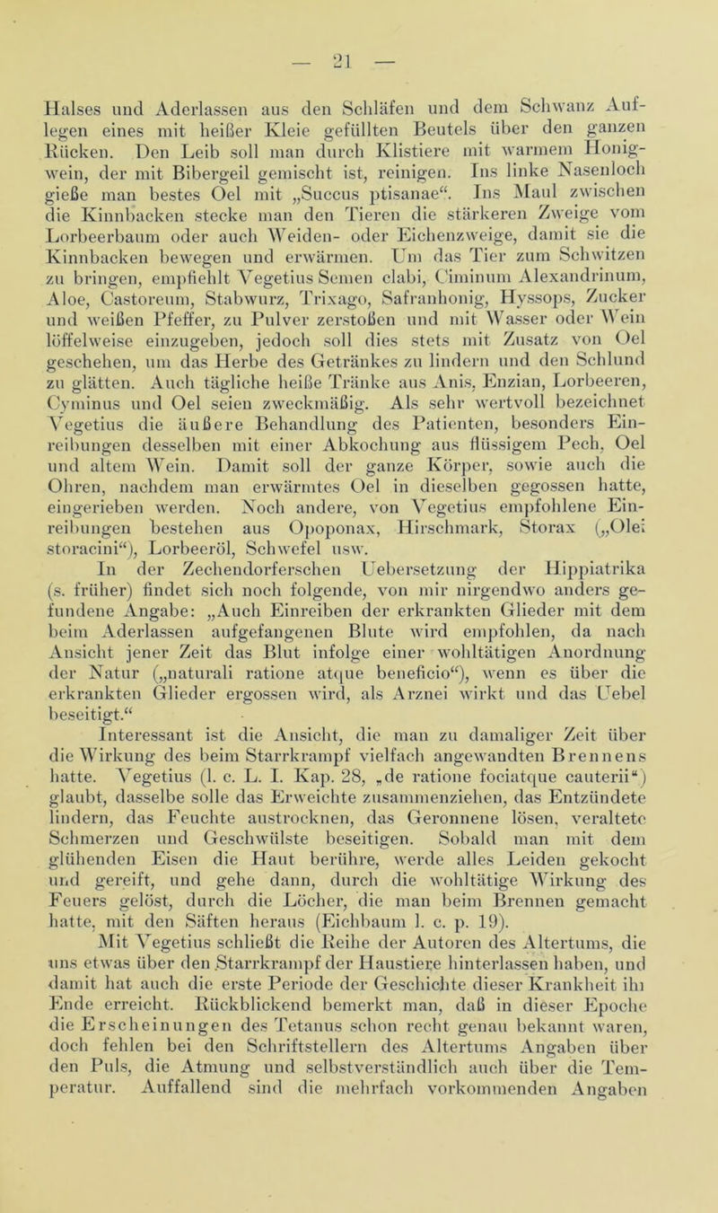 Halses und Aderlässen aus den Schläfen und dem Schwanz Aul- legen eines mit heißer Kleie gefüllten Beutels über den ganzen Rücken. Den Leib soll man durch Klistiere mit warmem Honig- wein, der mit Bibergeil gemischt ist, reinigen. Ins linke Nasenloch gieße man bestes Oel mit „Succus ptisanae“. Ins Maul zwischen die Kinnbacken stecke man den Tieren die stärkeren Zweige vom Lorbeerbaum oder auch Weiden- oder Eichenzweige, damit sie die Kinnbacken bewegen und erwärmen. Um das Tier zum Schwitzen zu bringen, empfiehlt Vegetius Semen clabi, Ciminum Alexandrinum, Aloe, Castoreum, Stabwurz, Trixago, Safranhonig, Hyssops, Zucker und weißen Pfeffer, zu Pulver zerstoßen und mit Wasser oder Wein löffelweise einzugeben, jedoch soll dies stets mit Zusatz von Oel geschehen, um das Herbe des Getränkes zu lindern und den Schlund zu glätten. Auch tägliche heiße Tränke aus Anis, Enzian, Lorbeeren, Cyminus und Oel seien zweckmäßig. Als sehr wertvoll bezeichnet Vegetius die äußere Behandlung des Patienten, besonders Ein- reibungen desselben mit einer Abkochung aus flüssigem Pech. Oel und altem Wein. Damit soll der ganze Körper, sowie auch die Ohren, nachdem man erwärmtes Oel in dieselben gegossen hatte, eingerieben werden. Noch andere, von Vegetius empfohlene Ein- reibungen bestehen aus Opoponax, Hirschmark, Storax („Oie; storacini“), Lorbeeröl, Schwefel usw. In der Zechendorferschen Uebersetzung der Hippiatrika (s. früher) findet sich noch folgende, von mir nirgendwo anders ge- fundene Angabe: „Auch Einreiben der erkrankten Glieder mit dem beim Aderlässen aufgefangenen Blute wird empfohlen, da nach Ansicht jener Zeit das Blut infolge einer wohltätigen Anordnung der Natur („naturali ratione atque beneficio“), wenn es über die erkrankten Glieder ergossen wird, als Arznei wirkt und das Gebel beseitigt.“ Interessant ist die Ansicht, die man zu damaliger Zeit über die Wirkung des beim Starrkrampf vielfach angewandten Brennens hatte. Vegetius (1. c. L. I. Kap. 28, „de ratione fociatque cauterii“) glaubt, dasselbe solle das Erweichte zusammenziehen, das Entzündete lindern, das Feuchte austrocknen, das Geronnene lösen, veraltete Schmerzen und Geschwülste beseitigen. Sobald man mit dem glühenden Eisen die Haut berühre, werde alles Leiden gekocht und gereift, und gehe dann, durch die wohltätige Wirkung des Feuers gelöst, durch die Löcher, die man beim Brennen gemacht hatte, mit den Säften heraus (Eichbaum 1. c. p. 19). Mit Vegetius schließt die Reihe der Autoren des Altertums, die uns etwas über den .Starrkrampf der Haustiere hinterlassen haben, und damit hat auch die erste Periode der Geschichte dieser Krankheit ihi Ende erreicht. Rückblickend bemerkt man, daß in dieser Epoche die Erscheinungen des Tetanus schon recht genau bekannt waren, doch fehlen bei den Schriftstellern des Altertums Angaben über den Puls, die Atmung und selbstverständlich auch über die Tem- peratur. Auffallend sind die mehrfach vorkommenden Angaben