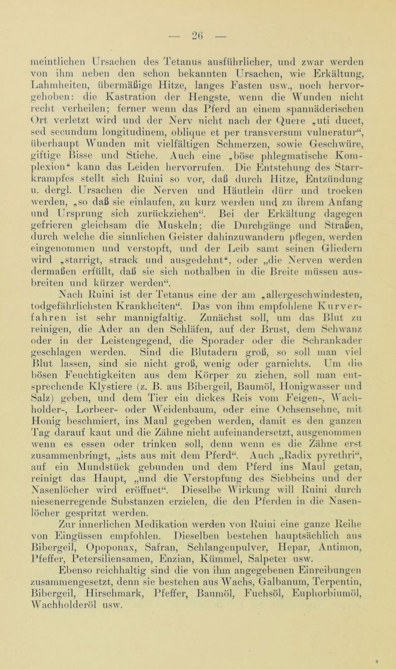 meintlichen Ursachen des Tetanus ausführlicher, und zwar werden von ihm neben den schon bekannten Ursachen, wie Erkältung, Lahmheiten, übermäßige Hitze, langes Fasten usw., noch hervor- gehoben: die Kastration der Hengste, wenn die Wunden nicht recht verheilen; ferner wenn das Pferd an einem spannäderischen Ort verletzt wird und der Nerv nicht nach der Quere „uti ducet, sed secundum longitudinem, oblique et per transversum vulneratur“, überhaupt Wunden mit vielfältigen Schmerzen, sowie Geschwüre, giftige Bisse und Stiche. Auch eine „böse phlegmatische Kom- plexion“ kann das Leiden hervorrufen. Die Entstehung des Starr- krampfes stellt sich Kuini so vor, daß durch Hitze, Entzündung u. dcrgl. Ursachen die Nerven und Häutlein dürr und trocken werden, „so daß sie einlaufen, zu kurz werden und zu ihrem Anfang und Ursprung sich zurückziehen“ Bei der Erkältung dagegen gefrieren gleichsam die Muskeln; die Durchgänge und Straßen, durch welche die sinnlichen Geister dahinzuwandern pflegen, werden eingenommen und verstopft, und der Leib samt seinen Gliedern wird „starrigt, strack und ausgedehnt“, oder „die Nerven werden dermaßen erfüllt, daß sie sich nothalben in die Breite müssen aus- breiten nnd kürzer werden“. Nach Ruini ist der Tetanus eine der am „allergeschwindesten, todgefährlichsten Krankheiten“. Das von ihm empfohlene Kurver- fahren ist sehr mannigfaltig. Zunächst soll, um das Blut zu reinigen, die Ader an den Schläfen, auf der Brust, dem Schwanz oder in der Leistengegend, die Sporader oder die Schrankader geschlagen werden. Sind die Blutadern groß, so soll man viel Blut lassen, sind sie nicht groß, wenig oder garnichts. Um die bösen Feuchtigkeiten aus dem Körper zu ziehen, soll man ent- sprechende Klvstiere (z. B. aus Bibergeil, Baumöl, Honigwasser und Salz) geben, und dem Tier ein dickes Reis vom Feigen-, V ach- holder-, Lorbeer- oder Weidenbaum, oder eine Ochsensehne, mit Honig beschmiert, ins Maul gegeben werden, damit es den ganzen Tag darauf kaut und die Zähne nicht aufeinandersetzt, ausgenommen wenn es essen oder trinken soll, denn wenn es die Zähne erst zusammenbringt, „ists aus mit dem Pferd“. Auch „Radix pyrethri“, auf ein Mundstück gebunden und dem Pferd ins Maul getan, reinigt das Haupt, „und die Verstopfung des Siebbeins und der Nasenlöcher wird eröffnet“. Dieselbe Wirkung will Ruini durch niesenerregende Substanzen erzielen, die den Pferden in die Nasen- löcher gespritzt werden. Zur innerlichen Medikation werden von Ruini eine ganze Reihe von Eingüssen empfohlen. Dieselben bestehen hauptsächlich aus Bibergeil, Opoponax, Safran, Schlangenpulver, Hepar, Antimon, Pfeffer, Petersiliensamen, Enzian, Kümmel, Salpeter usw. Ebenso reichhaltig sind die von ihm angegebenen Einreibungen zusammengesetzt, denn sie bestehen aus Wachs, Galbanum, Terpentin, Bibergeil, Hirschmark, Pfeffer, Baumöl, Fuchsöl, Euphorbiumöl, Wach holderöl usw.