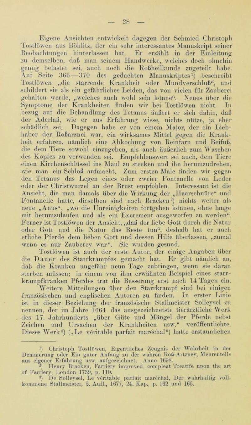 Eigene Ansichten entwickelt dagegen der Schmied Christoph Tostlöwen aus Böhlitz, der ein sehr interessantes Manuskript seiner Beobachtungen hinterlassen hat. Er erzählt in der Einleitung zu demselben, daß man seinem Handwerke, welches doch ohnehin genug belastet sei, auch noch die Roßheilkunde zugeteilt habe. Auf Seite 366 — 370 des gedachten Manuskriptes1) beschreibt Tostlöwen „die starrende Krankheit oder Mundverschluß“, und schildert sie als ein gefährliches Leiden, das von vielen für Zauberei gehalten werde, „welches auch wohl sein könne“. Neues über die Symptome der Krankheiten finden wir bei Tostlöwen nicht. In bezug auf die Behandlung des Tetanus äußert er sich dahin, daß der Aderlaß, wie er aus Erfahrung wisse, nichts nütze, ja eher sehädlich sei. Dagegen habe er von einem Major, der ein Lieb- haber der Roßarznei war, ein wirksames Mittel gegen die Krank- heit erfahren, nämlich eine Abkochung von Reinfarn und Beifuß, die dem Tiere sowohl einzugeben, als auch äußerlich zum Waschen des Kopfes zu verwenden sei. Empfehlenswert sei auch, dem Tiere einen Kirchenschlüssel ins Maul zu stecken und ihn herumzudrehen, wie man ein Schloß aufmacht. Zum ersten Male finden wir gegen den Tetanus das Legen eines oder zweier Fontanelle von Leder oder der Christwurzel an der Brust empfohlen. Interessant ist die Ansicht, die man damals über die Wirkung der „Haarschnüre“ und Fontanelle hatte, dieselben sind nach Bracken2) nichts weiter als neue „Anus“, „wo die Unreinigkeiten fortgehen können, ohne lange mit herumzulaufen und als ein Excrement ausgeworfen zu werden“. Ferner ist Tostlöwen der Ansicht, „daß der liebe Gott durch die Natur oder Gott und die Natur das Beste tun“, deshalb hat er auch etliche Pferde dem lieben Gott und dessen Hilfe überlassen, „zumal wenn es nur Zauberey war“. Sie wurden gesund. Tostlöwen ist auch der erste Autor, der einige Angaben über die Dauer des Starrkrampfes gemacht hat. Er gibt nämlich an, daß die Kranken ungefähr neun Tage zubringen, wenn sie daran sterben müssen; in einem von ihm erwähnten Beispiel eines starr- krampfkranken Pferdes trat die Besserung erst nach 14 Tagen ein. Weitere Mitteilungen über den Starrkrampf sind bei einigen französischen und englischen Autoren zu finden. In erster Linie ist in dieser Beziehung der französische Stallmeister Solleysel zu nennen, der im Jahre 1664 das ausgezeichnetste tierärztliche \\ erk des 17. Jahrhunderts „über Güte und Mängel der Pferde nebst Zeichen und Ursachen der Krankheiten usw.“ veröffentlichte. Dieses Werk3) („Le veritable parfait marcchal“) hatte erstaunlichen b Christoph Tostlöwen, Eigentliches Zeugnis der Wahrheit in der Demuierung oder Ein guter Anfang zu der wahren ltoß-Artzney, Mehrenteils aus eigener Erfahrung usw. aufgezeichnet. Anno 1698. Henry Bracken, Farriery improved, compleat Treatife upon the art of Farriery, London .1739, p. 110. ;i) De Solleysel, Le veritable parfait maröchal, Der wahrhaftig voll- kommene Stallmeister, 2. Aufl., 1677, 24. Kap., p. 162 und 163.