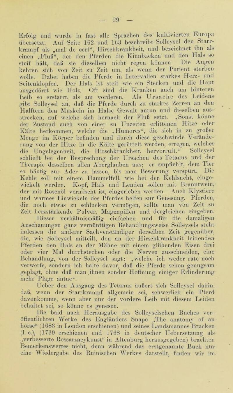 Erfolg und wurde in fast alle Sprachen des kultivierten Europa übersetzt. Auf Seite 162 und 163 beschreibt Solleysel den Starr- krampf als „mal de cerf“, Hirschkrankheit, und bezeichnet ihn als einen „Fluß“, der den Pferden die Kinnbacken und den Hals so steif hält, daß sie dieselben nicht regen können. Die Augen kehren sich von Zeit zu Zeit um, als wenn der Patient sterben wolle. Dabei haben die Pferde in Intervallen starkes Herz- und Seitenklopfen. Der Hals ist steif wie ein Stecken und die Haut ausgedörrt wie Holz. Oft sind die Kranken auch am hinteren Leib so erstarrt, als am vorderen. Als Ursache des Leidens gibt Solleysel an, daß die Pferde durch zu starkes Zerren an den Halftern den Muskeln im Halse Gewalt antun und dieselben aus- strecken, auf welche sich hernach der Fluß setzt. „Sonst könne der Zustand auch von einer zu Unzeiten erlittenen Hitze oder Kälte herkommen, welche die „Humores“, die sich in zu großer Menge im Körper beßnden und durch diese geschwinde Verände- rung von der Hitze in die Kälte gerüttelt werden, erregen, welches die Ungelegenheit, die Hirschkrankheit, hervorruft.“ Solleysel schließt bei der Besprechung der Ursachen des Tetanus und der Therapie desselben allen Aberglauben aus; er empfiehlt, dem Tier so häufig zur Ader zu lassen, bis man Besserung verspürt. Die Kehle soll mit einem Hammelfell, wie bei der Kehlsucht, einge- wickelt werden. Kopf, Hals und Lenden sollen mit Branntwein, der mit Rosenöl vermischt ist, eingerieben werden. Auch Klystiere und warmes Einwickeln des Pferdes helfen zur Genesung. Pferden, die noch etwas zu schlucken vermögen, sollte man von Zeit zu Zeit herzstärkende Pulver, Magenpillen und dergleichen eingeben. Dieser verhältnismäßig einfachen und für die damaligen Anschauungen ganz vernünftigen Behandlungsweise Solleysels steht indessen die anderer Sachverständiger derselben Zeit gegenüber, die, wie Solleysel mitteilt, den an der Hirschkrankheit leidenden Pferden den Hals an der Mähne mit einem glühenden Eisen drei oder vier Mal durchstechen oder die Nerven ausschneiden, eine Behandlung, von der Solleysel sagt: „welche ich weder rate noch verwerfe, sondern ich halte davor, daß die Pferde schon genugsam geplagt, ohne daß man .ihnen sonder Hoffnung einiger Erlinderung mehr Plage antue“. Ueber den Ausgang des Tetanus äußert sich Solleysel dahin, daß, wenn der Starrkrampf allgemein sei, schwerlich ein Pferd davonkomme, wenn aber nur der vordere Leib mit diesem Leiden behaftet sei, so könne es genesen. Die bald nach Herausgabe des Solleyselschen Buches ver- öffentlichten Werke des Engländers Snape „The anatomy of an horse“ (1683 in London erschienen) und seines Landsmannes Bracken (1. c.), (1739 erschienen und 1768 in deutscher Uebersetzung als „verbesserte Rossarzneykunst“ in Altenburg herausgegeben) brachten Bemerkenswertes nicht, denn während das erstgenannte Buch nur eine Wiedergabe des Ruinischen Werkes darstellt, finden wir im