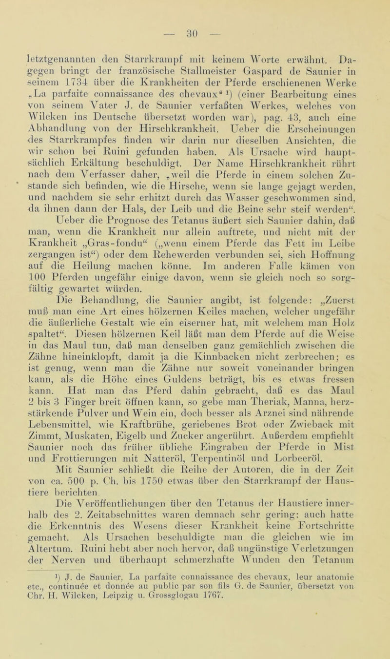 letztgenannten den Starrkrampf mit keinem W orte erwähnt. Da- gegen bringt der französische Stallmeister Gaspard de Saunier in seinem 1734 über die Krankheiten der Pferde erschienenen Werke „La parfaite connaissance des chevaux“ *) (einer Bearbeitung eines von seinem Vater J. de Saunier verfaßten Werkes, welches von Wilcken ins Deutsche übersetzt worden war), pag. 43, auch eine Abhandlung von der Hirschkrankheit. Ueber die Erscheinungen des Starrkrampfes finden wir darin nur dieselben Ansichten, die wir schon bei Ruini gefunden haben. Als Ursache wird haupt- sächlich Erkältung beschuldigt. Der Name Hirschkrankheit rührt nach dem Verfasser daher, „weil die Pferde in einem solchen Zu- stande sich befinden, wie die Hirsche, wenn sie lange gejagt werden, und nachdem sie sehr erhitzt durch das Wasser geschwommen sind, da ihnen dann der Hals, der Leib und die Beine sehr steif werden“. Ueber die Prognose des Tetanus äußert sich Saunier dahin, daß man, wenn die Krankheit nur allein auftrete, und nicht mit der Krankheit „Gras-fondu“ („wenn einem Pferde das Fett im Leibe zergangen ist“) oder dein Rehewerden verbunden sei, sich Hoffnung auf die Heilung machen könne. Im anderen Falle kämen von 100 Pferden ungefähr einige davon, wenn sie gleich noch so sorg- fältig gewartet würden. Die Behandlung, die Saunier angibt, ist folgende: „Zuerst muß man eine Art eines hölzernen Keiles machen, welcher ungefähr die äußerliche Gestalt wie ein eiserner hat, mit welchem man Holz spaltet“. Diesen hölzernen Keil läßt man dem Pferde auf die Weise in das Maul tun, daß man denselben ganz gemächlich zwischen die Zähne hineinklopft, damit ja die Kinnbacken nicht zerbrechen; es ist genug, wenn man die Zähne nur soweit voneinander bringen kann, als die Höhe eines Guldens beträgt, bis es etwas fressen kann. Hat man das Pferd dahin gebracht, daß es das Maul 2 bis 3 Finger breit öffnen kann, so gebe man Theriak, Manna, herz- stärkende Pulver und Wein ein, doch besser als Arznei sind nährende Lebensmittel, wie Kraftbrühe, geriebenes Brot oder Zwieback mit Zimmt, Muskaten, Eigelb und Zucker angerührt. Außerdem empfiehlt Saunier noch das früher übliche Eingraben der Pferde in Mist und Frottierungen mit Natteröl, Terpentinöl und Lorbeeröl. Mit Saunier schließt die Reihe der Autoren, die in der Zeit von ca. 500 p. Uh. bis 1750 etwas über den Starrkrampf der Haus- tiere berichten. Die Veröffentlichungen über den Tetanus der I laustiere inner- halb des 2. Zeitabschnittes waren demnach sehr gering: auch hatte die Erkenntnis des Wesens dieser Krankheit keine Fortschritte gemacht. Als Ursachen beschuldigte man die gleichen wie im Altertum. Ruini hebt aber noch hervor, daß ungünstige Verletzungen der Nerven und überhaupt schmerzhafte Wunden den Tetanum ß J. de Saunier, La parfaite connaissance des chevaux, leur anatomie etc., continude et donnee au public par son lils G. de Saunier, übersetzt von Chr. H. Wilcken, Leipzig u. Grossglogau 1767.