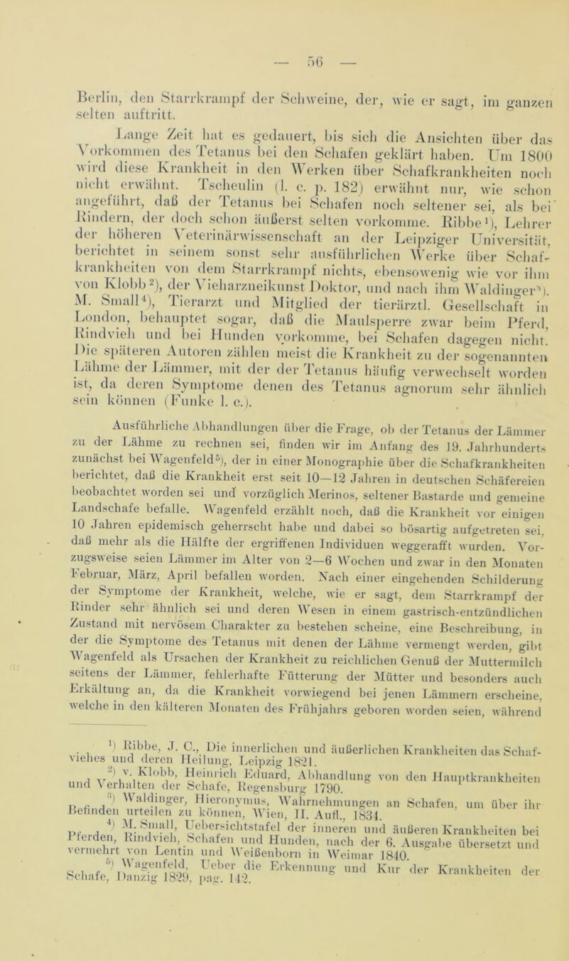 selten auftritt. Lange Zeit hat es gedauert, bis sich die Ansichten über das Vorkommen des Tetanus bei den Schafen geklärt haben. Um 1800 wird diese Krankheit in den Werken über Schafkrankheiten noch nicht erwähnt. Tscheulin (1. c. p. 182) erwähnt nur, wie schon angeführt, daß der Tetanus bei Schafen noch seltener sei, als bei Kindern, der doch schon äußerst selten vorkomme. Ribbe1), Lehrer der höheren Veterinärwissenschaft an der Leipziger Universität berichtet in seinem sonst sehr ausführlichen Werke über SchaL kiankheiten \ on dem Starrkrampf nichts, ebensowenig wie vor ihm von Klobb2), der Vieharzneikunst Doktor, und nach ihm Waldinger1). M. Small4), Tierarzt und Mitglied der tierärztl. Gesellschaft in London, behauptet sogar, daß die Maulsperre zwar beim Pferd. Rindvieh und bei Hunden vorkomme, bei Schafen dagegen nicht. Die späteren Autoren zählen meist die Krankheit zu der sogenannten Lähme der Lämmer, mit der der Tetanus häufig verwechselt worden ist, da deren Symptome denen des Tetanus agnorum sehr ähnlich sein können (Funke 1. c.). Ausführliche Abhandlungen über die Frage, ob der Tetanus der Lämmer zu der Lähme zu rechnen sei, finden wir im Anfang des 19. Jahrhunderts zunächst bei Wagenfeld5), der in einer Monographie über die Schafkrankheiten berichtet, daß die Krankheit erst seit 10-12 Jahren in deutschen Schäfereien beobachtet worden sei und' vorzüglich Merinos, seltener Bastarde und gemeine Landschafe befalle. Wagenfeld erzählt noch, daß die Krankheit vor einigen 10 .fahien epidemisch geherrscht habe und dabei so bösartig aufgetreten sei daß mehr als die Hälfte der ergriffenen Individuen weggerafft wurden. Vor- zugsweise seien Lämmer im Alter von 2—6 Wochen und zwar in den Monaten bebruar, März, April befallen worden. Nach einer eingehenden Schilderung der Symptome der Krankheit, welche, wie er sagt, dem Starrkrampf der Rindei sehr ähnlich sei und deren \\ esen in einem gastrisch-entzündlichen Zustand mit nervösem Charakter zu bestehen scheine, eine Beschreibung, in dei die Symptome des 1 etanus mit denen der Lähme vermengt werden, gibt Wagenfeld als Ursachen der Krankheit zu reichlichen Genuß der Muttermilch seitens der Lämmer, fehlerhafte Fütterung der Mütter und besonders auch Erkaltung an, da die Krankheit vorwiegend bei jenen Lämmern erscheine, v eiche in den kälteren Monaten des Frühjahrs geboren worden seien, während ') Kibbe, J. C., Die innerlichen und äußerlichen Krankheiten das Schaf- vielics und deren Heilung, Leipzig 18x21 i Heinrich Eduard, Abhandlung von den Hauptkrankheiten und Verhalten der Schafe, Regensburg 1790. u <• a W^lc!jnger> Hieronymus, Wahrnehmungen an Schafen, um über ihr Befinden urteilen zu können, Wien, II. Auf!.. 1831. p.. n ' r!: lJe|,et;sichtstafel der inneren und äußeren Krankheiten bei Pterden Rmdvieh Schafen und Hunden, nach der 6. Ausgabe übersetzt und vermehrt von Lentm und Meißenborn in Weimar 1840 Schaf«; ££u3.ie **“* Ud Kr Krankheite“ der