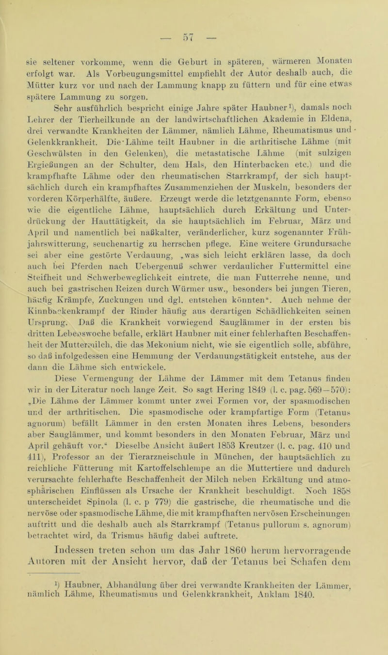 sie seltener vorkomme, wenn die Geburt in späteren, wärmeren Monaten erfolgt war. Als Vorbeugungsmittel empfiehlt der Autor deshalb auch, die Mütter kurz vor und nach der Lammung knapp zu füttern und für eine etwas spätere Lammung zu sorgen. Sehr ausführlich bespricht einige Jahre später Haubner1), damals noch Lehrer der Tierheilkunde an der landwirtschaftlichen Akademie in Eldena, drei verwandte Krankheiten der Lämmer, nämlich Lähme, Rheumatismus und - Gelenkkrankheit. Die'Lähme teilt Haubner in die arthritische Lähme (mit Geschwülsten in den Gelenken), die metastatische Lähme (mit sulzigen Ergießungen an der Schulter, dem Hals, den Hinterbacken etc.) und die krampfhafte Lähme oder den rheumatischen Starrkrampf, der sich haupt- sächlich durch ein krampfhaftes Zusammenziehen der Muskeln, besonders der vorderen Körperhälfte, äußere. Erzeugt werde die letztgenannte Form, ebenso wie die eigentliche Lähme, hauptsächlich durch Erkältung und Unter- drückung der Hauttätigkeit, da sie hauptsächlich im Februar, März und April und namentlich bei naßkalter, veränderlicher, kurz sogenannter Früh- jahrswitterung, seuchenartig zu herrschen pflege. Eine weitere Grundursache sei aber eine gestörte Verdauung, „was sich leicht erklären lasse, da doch auch bei Pferden nach Uebergenuß schwer verdaulicher Futtermittel eine Steifheit und Schwerbeweglichkeit eintrete, die man Futterrehe nenne, und auch bei gastrischen Reizen durch Würmer usw., besonders bei jungen Tieren, häufig Krämpfe, Zuckungen und dgl. entstehen könnten“. Auch nehme der Kinnbackenkrampf der Rinder häufig aus derartigen Schädlichkeiten seinen Ursprung. Daß die Krankheit vorwiegend Sauglämmer in der ersten bis dritten Lebeoswoche befalle, erklärt Haubner mit einer fehlerhaften Beschaffen- heit der Muttermilch, die das Mekonium nicht, wie sie eigentlich solle, abführe, so daß infolgedessen eine Hemmung der Verdauungstätigkeit entstehe, aus der dann die Lähme sich entwickele. Diese Vermengung der Lähme der Lämmer mit dem Tetanus finden wir in der Literatur noch lange Zeit. So sagt Hering 1849 (1. c. pag. 569 —570): „Die Lähme der Lämmer kommt unter zwei Formen vor, der spasmodischen und der arthritischen. Die spasmodische oder krampfartige Form (Tetanus agnorum) befällt Lämmer in den ersten Monaten ihres Lebens, besonders aber Sauglämmer, und kommt besonders in den Monaten Februar, März und April gehäuft vor.“ Dieselbe Ansicht äußert 1858 Kreutzer (1. c. pag. 410 und 411), Professor an der Tierarzneischule in München, der hauptsächlich zu reichliche Fütterung mit Kartoffelschlempe an die Muttertiere und dadurch verursachte fehlerhafte Beschaffenheit der Milch neben Erkältung und atmo- sphärischen Einflüssen als Ursache der Krankheit beschuldigt. Koch 1858 unterscheidet Spinola (1. c. p 779) die gastrische, die rheumatische und die nervöse oder spasmodische Lähme, die mit krampfhaften nervösen Erscheinungen auftritt und die deshalb auch als Starrkrampf (Tetanus pullorum s. agnorum) betrachtet wird, da Trismus häufig dabei auftrete. Indessen treten schon um das Jahr 1860 herum hervorragende o Autoren mit der Ansicht hervor, daß der Tetanus bei Schafen dem 0 Haubner, Abhandlung über drei verwandte Krankheiten der Lämmer, nämlich Lähme, Rheumatismus und Gelenkkrankheit, Anklam 1840.