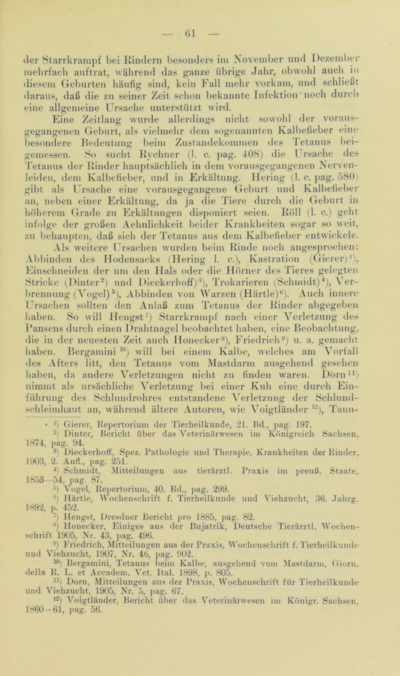 der Starrkrampf bei Rindern besonders im November und Dezember mehrfach auftrat, während das ganze übrige Jahr, obwohl auch in diesem Geburten häufig sind, kein Fall mehr vorkam, und schließt daraus, daß die zu seiner Zeit schon bekannte Infektion' noch durch eine allgemeine Ursache unterstützt wird. Eine Zeitlang wurde allerdings nicht sowohl der voraus- gegangenen Geburt, als vielmehr dem sogenannten Kalbefieber eine besondere Bedeutung beim Zustandekommen des Tetanus bei- gemessen. So sucht Rechner (1. c. pag. -108) die Ursache des Tetanus der Rinder hauptsächlich in dem vorausgegangenen Nerven- leiden, dem Kalbefieber, und in Erkältung. Hering (I. c. pag. 580 gibt als Ursache eine vorausgegangene Geburt und Kalbefieber an, neben einer Erkältung, da ja die Tiere durch die Geburt in höherem Grade zu Erkältungen disponiert seien. Roll (1. c.) geht infolge der großen Aehnlichkeit beider Krankheiten sogar so weit, zu behaupten, daß sich der Tetanus aus dem Kalbefieber entwickele. Als weitere Ursachen wurden beim Rinde noch angesprochen: Abbinden des Hodensacks (Hering 1. c.), Kastration (Gierer)')r Einschneiden der um den Hals oder die Hörner des Tieres gelegten Stricke (Hinter* 2 3) und Dieckerhoff);{), Trokarieren (Schmidt)4), Ver- brennung (Vogel)5 *), Abbinden von Warzen (Härtle)0). Auch innere Ursachen sollten den Anlaß zum Tetanus der Rinder abgegeben haben. So will Hengst7) Starrkrampf nach einer Verletzung des Pansens durch einen Drahtnagel beobachtet haben, eine Beobachtung, die in der neuesten Zeit auch Honecker8), Friedrich9) u. a. gemacht haben. Bergamini 10) will bei einem Kalbe, welches am Vorfall des Afters litt, den Tetanus vom Mastdarm ausgehend gesehen haben, da andere Verletzungen nicht zu finden waren. Dorn11 2 nimmt als ursächliche Verletzung bei einer Kuh eine durch Ein- führung des Schlundrohres entstandene Verletzung der Schlund- schleimhaut an, während ältere Autoren, wie Voigtländer '■), Tann- • 0 Gierer, Repertorium der Tierheilkunde, 21. Bd., pag. 197. ’2) Dinter, Bericht über das Veterinärwesen im Königreich Sachsenr 1874, pag. 94. 3) Dieckerhoff, Spez. Pathologie und Therapie, Krankheiten der Rinder,. 1903, 2. Auf!., pag. 251. 4) Schmidt, Mitteilungen aus tierärztl. Praxis im preuß. Staate, 1858—54, pag. 87. ;>) Vogel, Repertorium, 40. Bd., pag. 299. (ij Härtle, Wochenschrift f. Tierheilkunde und Viehzucht, 36. Jahrg. 1692, ]). 452. 7) Hengst, Dresdner Bericht pro 1885, pag. 82. 8) Honecker, Einiges aus der Bujatrik, Deutsche Tierärztl. Wochen- schrift 1905, Nr. 43, pag. 496. 9) Friedrich, Mitteilungen aus der Praxis, Wochenschrift f. Tierheilkunde und Viehzucht, 1907, Nr. 46, pag. 902. 10) Bergamini, Tetanus beim Kalbe, ausgehend vom Mastdarm, Giorn. della R. L. et Accadem. Vet. Ital. 1898, p. 805. n) Dorn, Mitteilungen aus der Praxis, Wochenschrift für Tierheilkunde und Viehzucht, 1905, Nr. 5, pag. 67. l2) Voigtländer, Bericht über das Veterinärwesen im Königr. Sachsen. 1860 — 61, pag. 56.