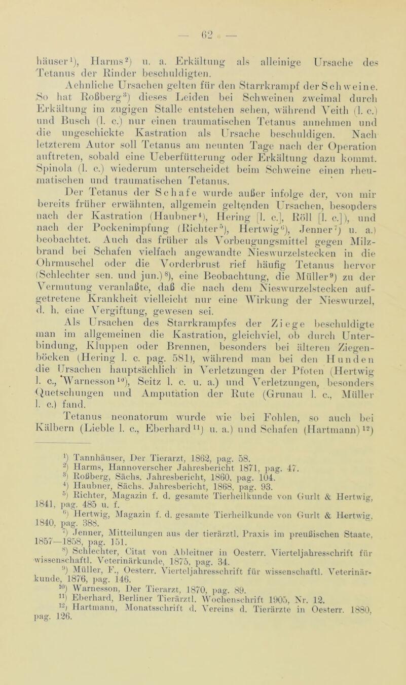 Tetanus der Rinder beschuldigten. Aehnliche Ursachen gelten für den Starrkrampf der Sch weine. .So hat Roßberg8) dieses Leiden bei Schweinen zweimal durch Erkältung im zugigen Stalle entstehen sehen, während Yeith (1. c.) und Busch (1. c.) nur einen traumatischen Tetanus annehmen und die ungeschickte Kastration als Ursache beschuldigen. Nach letzterem Autor soll Tetanus am neunten Tage nach der Operation auftreten, sobald eine Ueberfütterung oder Erkältung dazu kommt. Spinola (1. c.) wiederum unterscheidet beim Schweine einen rheu- matischen und traumatischen Tetanus. Der Tetanus der Schafe wurde außer infolge der, von mir bereits früher erwähnten, allgemein geltenden Ursachen, besonders nach der Kastration (Haubncr4), He ring I. c.], Roll [1. c.]), und nach der Pockenimpfung (Richter5 *), Hertwig8), Jenner7) u. a.) beobachtet. Auch das früher als Vorbeugungsmittel gegen Milz- brand bei Schafen vielfach angewandte Nieswurzelstecken in die Ohrmuschel oder die Vorderbrust rief häufig Tetanus hervor (Schlechter sen. und jun.)8), eine Beobachtung, die Müller9) zu der \ ermutung veranlaßte, daß die nach dem Nieswurzelstecken auf- getretene Krankheit vielleicht nur eine Wirkung der Nieswurzel, d. h. eine Vergiftung, gewesen sei. Als Ursachen des Starrkrampfes der Ziege beschuldigte man im allgemeinen die Kastration, gleichviel, ob durch Unter- bindung, Kluppen oder Brennen, besonders bei älteren Ziegen- böcken (Hering 1. c. pag. 581), während man bei den Hunden die Ursachen hauptsächlich in Verletzungen der Pfoten (Hertwig 1. c., Warnesson10), Seitz 1. c. u. a.) und Verletzungen, besonders Quetschungen und Amputation der Rute (Grunau 1. c., Müller 1. c.) fand. Tetanus neonatorum wurde wie bei Fohlen, so auch bei Kälbern (Lieble 1. c., Eberhard11) u. a.) und Schafen (Hartmann)12) b Tannhäuser, Der Tierarzt, 1863, pag. 58. 2) Harms, Hannoverscher Jahresbericht 1871, pag. 47. 3) Roßberg, Sachs. Jahresbericht, 1860. pag. 104. 4) Haubner, Sachs. Jahresbericht, 1868, pag. 93. 5) Richter, Magazin f. d. gesamte Tierheilkunde von Gurlt & Hertwig. 1841, pag. 485 u. f. Hertwig, Magazin f. d. gesamte Tierheilkunde von Gurlt & Hertwig. 1840, pag. 388. ') Jenner, Mitteilungen aus der tierärztl. Praxis im preußischen Staate. 1857—1858, pag. 151. s) Schlechter, Citat von Ableitner in Oesterr. Vierteljahresschrift für wissensehaftl. Veterinärkunde, 1875, pag. 34. !0 Müller, F., Oesterr. Vierteljahresschrift für wissensehaftl. Veterinär- kunde, 1876, pag. 146. 10) Warnesson, Der Tierarzt, 1870, pag. 89. n) Eberhard, Berliner Tierärztl. Wochenschrift 1905, Nr. 12. Hartmann, Monatsschrift d. Vereins d. Tierärzte in Oesterr. 1880. pag. 126.
