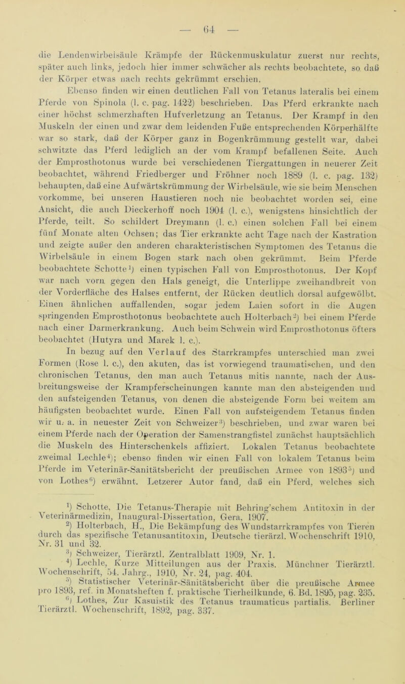 <)4 die Lendenwirbelsäule Krämpfe der Kückenmuskulatur zuerst nur rechts, später auch links, jedoch hier immer schwächer als rechts beobachtete, so daß der Körper etwas nach rechts gekrümmt erschien. Ebenso finden wir einen deutlichen Fall von Tetanus lateralis bei einem Pferde von Spinola (I. c. pag. 1422) beschrieben. Das Pferd erkrankte nach einer höchst schmerzhaften Hufverletzung an Tetanus. Der Krampf in den Muskeln der einen und zwar dem leidenden Fuße entsprechenden Körperhälfte war so stark, daß der Körper ganz in Bogenkrümmung gestellt war, dabei schwitzte das Pferd lediglich an der vom Krampf befallenen Seite. Auch der Emprosthotonus wurde bei verschiedenen Tiergattungen in neuerer Zeit beobachtet, während Friedberger und Fröhner noch 1889 (1. c. pag. 132) behaupten, daß eine Aufwärtskrümmung der Wirbelsäule, wie sie beim Menschen vorkomme, bei unseren Haustieren noch nie beobachtet worden sei, eine Ansicht, die auch Dieckerhoff noch 1904 (1. c.), wenigstens hinsichtlich der Pferde, teilt. So schildert Dreymann (1. c.) einen solchen Fall bei einem fünf Monate alten Ochsen; das Tier erkrankte acht Tage nach der Kastration und zeigte außer den anderen charakteristischen Symptomen des Tetanus die Wirbelsäule in einem Bogen stark nach oben gekrümmt. Beim Pferde beobachtete Schotte1) einen typischen Fall von Emprosthotonus. Der Kopf war nach vorn, gegen den Hals geneigt, die Unterlippe zweihandbreit von der Vorderfläche des Halses entfernt, der Kücken deutlich dorsal aufgewölbt. Einen ähnlichen auffallenden, sogar jedem Laien sofort in die Augen springenden Emprosthotonus beobachtete auch Holterbach’2) bei einem Pferde nach einer Darmerkrankung. Auch beim Schwein wird Emprosthotonus öfters beobachtet (Hutyra und Marek 1. c.). In bezug auf den Verlauf des Starrkrampfes unterschied man zwei Formen (Kose 1. c.), den akuten, das ist vorwiegend traumatischen, und den chronischen Tetanus, den man auch Tetanus mitis nannte, nach der Aus- breitungsweise der Krampferscheinungen kannte man den absteigenden und den aufsteigenden Tetanus, von denen die absteigende Form bei weitem am häufigsten beobachtet wurde. Einen Fall von aufsteigendem Tetanus finden wir U: a. in neuester Zeit von Schweizer'*) beschrieben, und zwar waren bei einem Pferde nach der Operation der Samenstrangfistel zunächst hauptsächlich die Muskeln des Hinterschenkels affiziert. Lokalen Tetanus beobachtete zweimal Lechle4); ebenso finden wir einen Fall von lokalem Tetanus beim Pferde im Veterinär-Sanitätsbericht der preußischen Armee von 1893’’) und von Lothes*’) erwähnt. Letzerer Autor fand, daß ein Pferd, welches sich 4) Schotte, Die Tetanus-Therapie mit Behring’schem Antitoxin in der Veterinärmedizin, Inaugural-Dissertation, Gera, 1907. 2) Holterbach, II., Die Bekämpfung des Wundstarrkrampfes von Tieren durch das spezifische Tetanusantitoxin, Deutsche tierärzl. Wochenschrift 1910, Kr. 31 und 32. :t) Schweizer, Tierärztl. Zentralblatt 1909, Nr. 1. 4) Lechle, Kurze Mitteilungen aus der Praxis. Münchner Tierärztl. Wochenschrift, 54. Jahrg., 1910, Nr. 24, pag. 404. ’) Statistischer Veterinär-Sänitätsbericht über die preußische Armee pro 1893, ref. in Monatsheften f. praktische Tierheilkunde, 6. Bd. 1895, pag. 235. hl Lothes, Zur Kasuistik des Tetanus traumaticus partialis. Berliner Tierärztl. Wochenschrift, 1892, pag. 337.