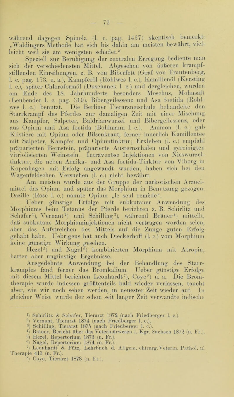 „Waldingers Methode hat sich bis dahin am meisten bewährt, viel- leicht weil sie am wenigsten schadet.“ Speziell zur Beruhigung der zentralen Erregung bediente man sich der verschiedensten Mittel. Abgesehen von äußeren krampf- stillenden Einreibungen, z. B. von Biberfett (Graf von Trautenberg, 1. c. pag. 173, u. a.), Kampferöl (Rohlwes 1. e.), Kamillenöl (Kersting 1. e.), später Chloroformöl (Duschanek 1. c.) und dergleichen, wurden am Ende des LS. Jahrhunderts besonders Moschus, Mohnsaft (Leubender 1. c. pag. 319), Bibergeilessenz und Asa foetida (Bohl- wes 1. c.) benutzt. Die Berliner Tierarzneischule behandelte den Starrkrampf des Pferdes zur damaligen Zeit mit einer Mischung aus Kampfer, Salpeter, Baldrianwurzel und Bibergeilessenz, oder aus Opium und Asa foetida (Bohlmann 1. c.). Ammon (1. c.) gab Klistiere mit Opium oder Bilsenkraut, ferner innerlich Kamillentee mit Salpeter, Kampfer und Opiumtinktur; Erxleben (1. c,) empfahl präparierten Bernstein, präparierte Austernschalen und gereinigten vitrioli.sierten Weinstein. Intravenöse Injektionen von Nieswurzel- tinktur, die neben Arnika- und Asa foetida-Tinktur von Viborg in Kopenhagen mit Erfolg angewandt wurden, haben sich bei den Wagenfeldschen Versuchen (1. c.) nicht bewährt. Am meisten wurde aus der Gruppe der narkotischen Arznei- mittel das Opium und später das Morphium in Benutzung gezogen. Dazille (Bose 1. c.) nannte Opium „1c seid remede“. lieber günstige Erfolge mit subkutaner Anwendung des Morphiums beim Tetanus der Pferde berichten z. B. Schirlitz und Schäfer1), Vernant2) und Schilling3), während Bräuer4) mitteilt, daß subkutane Morphiuminjektionen nicht vertragen worden seien, aber das Aufstreichen des Mittels auf die Zunge guten Erfolg gehabt habe. Uebrigens hat auch Dieckerhoff (1. c.) vom Morphium keine günstige Wirkung gesehen. Hezel5) und Nagel6) kombinierten Morphium mit Atropin, hatten aber ungünstige Ergebnisse. Ausgedehnte Anwendung bei der Behandlung des Starr- krampfes fand ferner das Bromkalium, lieber günstige Erfolge mit diesem Mittel berichten Leonhardt7), Coyes) u. a. Die Brom- therapie wurde indessen größtenteils bald wieder verlassen, taucht aber, wie wir noch sehen werden, in neuester Zeit wieder auf. In gleicher Weise wurde der schon seit langer Zeit verwandte indische l) Schirlitz & Schäfer, Tierarzt 1872 (nach Fiiedberger 1. c.). -) Vernant, Tierarzt 1874 (nach Friedberger 1. c.). 3) Schilling, Tierarzt 1875 (nach Friedberger 1. c.). 4) Bräuer, Bericht über das Veterinärwesen i. Kgr. Sachsen 1872 (n. Fr. . ’’) Hezel. Repertorium 1873 (n. Fr.). r'i Nagel, Repertorium 1874 (n. Fr.). 7i Leonhardt Pütz, Lehrbuch d. Allgem. chirurg.Veterin. Pathol. u. Therapie 413 (n. Fr.). ■si Cove, Tierarzt 1873 (n. Fr. .