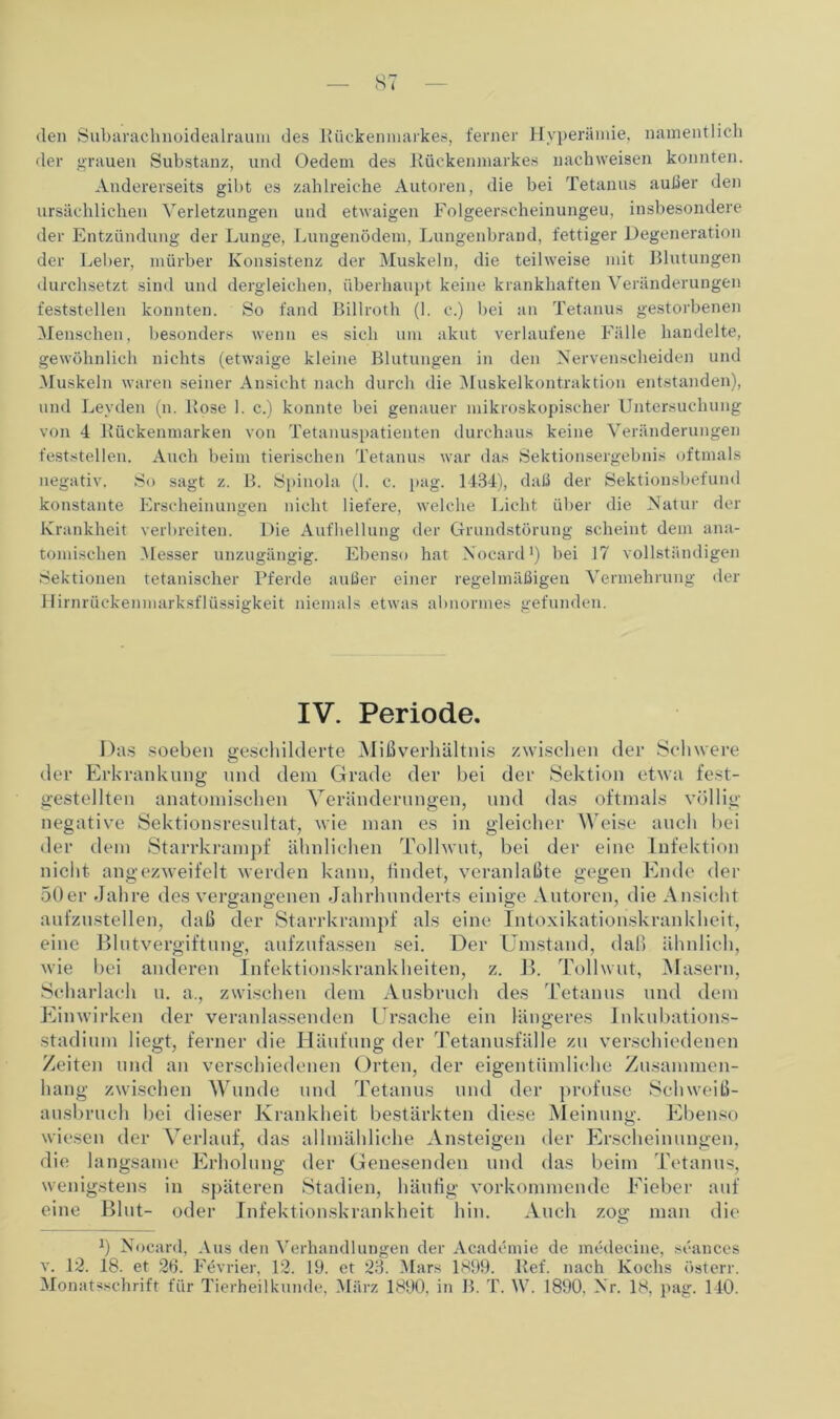 den Subarachnoidealraum des Rückenmarkes, ferner Hyperämie, namentlich der grauen Substanz, und Oedem des Kückenmarkes nachweisen konnten. Andererseits gibt es zahlreiche Autoren, die bei Tetanus außer den ursächlichen Verletzungen und etwaigen Folgeerscheinungen, insbesondere der Entzündung der Lunge, Lungenödem, Lungenbrand, fettiger Degeneration der Leber, mürber Konsistenz der Muskeln, die teilweise mit Blutungen durchsetzt sind und dergleichen, überhaupt keine krankhaften Veränderungen feststellen konnten. So fand Billroth (1. c.) bei an Tetanus gestorbenen Menschen, besonders wenn es sich um akut verlaufene Fälle handelte, gewöhnlich nichts (etwaige kleine Blutungen in den Nervenscheiden und Muskeln waren seiner Ansicht nach durch die Muskelkontraktion entstanden), und Leyden (n. Rose 1. c.) konnte bei genauer mikroskopischer Untersuchung von 4 Rückenmarken von Tetanuspatienten durchaus keine Veränderungen feststellen. Auch beim tierischen Tetanus war das Sektionsergebnis oftmals negativ. So sagt z. B. Spinola (1. c. pag. 1484), daß der Sektionsbefund konstante Erscheinungen nicht liefere, welche Licht über die Natur der Krankheit verbreiten. Die Aufhellung der Grundstörung scheint dem ana- tomischen Messer unzugängig. Ebenso hat Nocard1) bei 17 vollständigen Sektionen tetanischer Pferde außer einer regelmäßigen Vermehrung der Hirnrückenmarksflüssigkeit niemals etwas abnormes gefunden. IV. Periode. Das soeben geschilderte Mißverhältnis zwischen der Schwere der Erkrankung und dem Grade der bei der Sektion etwa fest- gestellten anatomischen Veränderungen, und das oftmals völlig- negative Sektionsresultat, wie man es in gleicher Weise auch bei der dem Starrkrampf ähnlichen Tollwut, bei der eine Infektion nicht angezweifelt werden kann, findet, veranlaßte gegen Ende der 50er Jahre des vergangenen Jahrhunderts einige Autoren, die Ansicht aufzustellen, daß der Starrkrampf als eine Intoxikationskrankheit, eine Blutvergiftung, aufzufassen sei. Der Umstand, daß ähnlich, wie bei anderen Infektionskrankheiten, z. B. Tollwut, Masern, Scharlach u. a., zwischen dem Ausbruch des Tetanus und dem Einwirken der veranlassenden Ursache ein längeres Inkubations- Stadium liegt, ferner die Häufung der Tetanusfälle zu verschiedenen Zeiten und an verschiedenen Orten, der eigentümliche Zusammen- hang zwischen Wunde und Tetanus und der profuse Schweiß- ausbruch bei dieser Krankheit bestärkten diese Meinung. Ebenso wiesen der Verlauf, das allmähliche Ansteigen der Erscheinungen, die langsame Erholung der Genesenden und das beim Tetanus, wenigstens in späteren Stadien, häufig vorkonnnende Fieber auf eine Blut- oder Infektionskrankheit hin. Auch zog man die *) Nocard, Aus den Verhandlungen der Acadcmie de medecine, seances v. 12. 18. et 26. Fevrier, 12. 19. et 23. Mars 1899. Ref. nach Kochs österr. Monatsschrift für Tierheilkunde, März 1890, in B. T. W. 1890. Nr. 18. pag. 140.