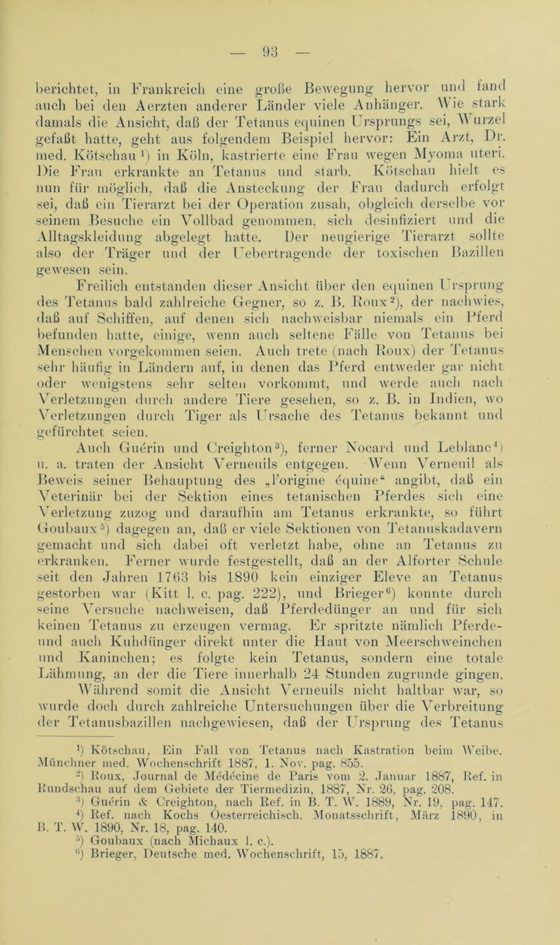 auch bei den Aerzten anderer Länder viele Anhänger. Wie stark damals die Ansicht, daß der Tetanus equinen Ursprungs sei, A\ urzel gefaßt hatte, geht aus folgendem Beispiel hervor: Ein Arzt, Dr. med. Kötschau *) in Köln, kastrierte eine Frau wegen Myoma uteri. Die Frau erkrankte an Tetanus und starb. Kötschau hielt cs nun für möglich, daß die Ansteckung der Frau dadurch erfolgt sei, daß ein Tierarzt bei der Operation zusah, obgleich derselbe vor seinem Besuche ein Vollbad genommen, sieh desinfiziert und die Alltagskleidung abgelegt hatte. Der neugierige Tierarzt sollte also der Träger und der Uebertragende der toxischen Bazillen gewesen sein. Freilich entstanden dieser Ansicht über den equinen Ursprung des Tetanus bald zahlreiche Gegner, so z. B. Roux* 2), der nachwies, daß auf Schiffen, auf denen sich nachweisbar niemals ein Pferd befunden hatte, einige, wenn auch seltene Fälle von Tetanus bei Menschen vorgekommen seien. Auch trete (nach Roux) der Tetanus sehr häufig in Ländern auf, in denen das Pferd entweder gar nicht oder wenigstens sehr selten vorkommt, und werde auch nach Verletzungen durch andere Tiere gesehen, so z. B. in Indien, wo Verletzungen durch Tiger als Ursache des Tetanus bekannt und gefürchtet seien. Auch Guerin und Creighton3), ferner Nocard und Leblanc4) u. a. traten der Ansicht Verneuils entgegen. Wenn Verneuil als Beweis seiner Behauptung des „l’origine equine“ angibt, daß ein Veterinär bei der Sektion eines tetanischen Pferdes sich eine Verletzung zuzog und daraufhin am Tetanus erkrankte, so führt Goubaux5) dagegen an, daß er viele Sektionen von Tetanuskadavern gemacht und sich dabei oft verletzt habe, ohne an Tetanus zu erkranken. Ferner wurde festgestellt, daß an der Alforter Schule seit den Jahren 1763 bis 1890 kein einziger Eleve an Tetanus gestorben war (Kitt 1. c. pag. 222), und Brieger6) konnte durch seine Versuche nachweisen, daß Pferdedünger an und für sich keinen Tetanus zu erzeugen vermag. Er spritzte nämlich Pferde- und auch Kuhdünger direkt unter die Haut von Meerschweinchen und Kaninchen; es folgte kein Tetanus, sondern eine totale Lähmung, an der die Tiere innerhalb 24 Stunden zugrunde gingen. Während somit die Ansicht Verneuils nicht haltbar war, so wurde doch durch zahlreiche Untersuchungen über die Verbreitung der Tetanusbazillen nachgewiesen, daß der Ursprung des Tetanus ß Kötschau, Ein Fall von Tetanus nach Kastration beim Weibe. Münchner med. Wochenschrift 1887, 1. Nov. pag. 855. 2) Roux, Journal de Medecine de Paris vom 2. Januar 1887, Ref. in Rundschau auf dem Gebiete der Tiermedizin, 1887, Nr. 26, pag. 208. :ij Guerin <S; Creighton, nach Ref. in B. T. W. 1889, Nr. 19, pag. 117. 4) Ref. nach Kochs Oesterreichisch. Monatsschrift, März 1890, in B. T. W. 1890, Nr. 18, pag. 140. :>) Goubaux (nach Michaux 1. c.). •’) Brieger, Deutsche med. Wochenschrift, 15, 1887.