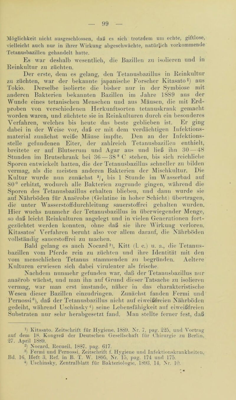 Möglichkeit nicht ausgeschlossen, daß es sich trotzdem um echte, giftlose, vielleicht auch nur in ihrer Wirkung abgeschwächte, natürlich vorkommende Tetanusbazillen gehandelt hatte. Es war deshalb wesentlich, die Bazillen zu isolieren und in Reinkultur zu züchten. Der erste, dem es gelang, den Tetanusbazillus in Reinkultur zu züchten, war der bekannte japanische Forscher Kitasato1) aus Tokio. Derselbe isolierte die bisher nur in der Symbiose mit anderen Bakterien bekannten Bazillen im Jahre 1889 aus der Wunde eines tetanischen Menschen und aus Mäusen, die mit Erd- proben von verschiedenen Herkunftsorten tetanuskrank gemacht worden waren, und züchtete sie in Reinkulturen durch ein besonderes Verfahren, welches bis heute das beste geblieben ist. Er ging dabei in der Weise vor, daß er mit dem verdächtigen Infektions- material zunächst weiße Mäuse impfte. Den an der Infektions- stelle gefundenen Eiter, der zahlreich Tetanusbazillen enthielt, breitete er auf Blutserum und Agar aus und ließ ihn 30 — 48 Stunden im Brutschrank bei 36 — 380 C stehen, bis sich reichliche Sporen entwickelt hatten, die der Tetanusbazillus schneller zu bilden vermag, als die meisten anderen Bakterien der Mischkultur. Die Kultur wurde nun zunächst 3/4 bis 1 Stunde im Wasserbad auf 80° erhitzt, wodurch alle Bakterien zugrunde gingen, während die Sporen des Tetanusbazillus erhalten blieben, und dann wurde sie auf Nährböden für Anaerobe (Gelatine in hoher Schicht) übertragen, die unter Wasserstoffdurchleitung sauerstoffrei gehalten wurden. Hier wuchs nunmehr der Tetanusbazillus in überwiegender Menge, so daß leicht Reinkulturen angelegt und in vielen Generationen fort- gezüchtet werden konnten, ohne daß sie ihre Wirkung verloren. Kitasatos’ Verfahren beruht also vor allem darauf, die Nährböden vollständig sauerstoffrei zu machen. Bald gelang es auch Nocard2), Kitt (1. c.) u. a., die Tetanus- bazillen vom Pferde rein zu züchten und ihre Identität mit den vom menschlichen Tetanus stammenden zu begründen. Aeltere Kulturen erwiesen sich dabei virulenter als frische. Nachdem nunmehr gefunden war, daß der Tetanusbazillus nur anaerob wächst, und man ihn auf Grund dieser Tatsache zu isolieren vermag, war man erst imstande, näher in das charakteristische Wesen dieser Bazillen einzudringen. Zunächst fanden Fermi und Pernossi3), daß der Tetanusbazillus nicht auf eiweißfreien Nährböden gedeiht, während Uschinsky4) seine Lebensfähigkeit auf eiweißfreien Substraten nur sehr herabgesetzt fand. Man stellte ferner fest, daß r) Kitasato, Zeitschrift für Hygiene, 1889, Nr. 7, pag. 225, und Vortrag auf dem 18. Kongreß der Deutschen Gesellschaft für Chirurgie zu Berlin, 27. April 1889. b Nocard, Recueil, 1837, pag. 617. 3) Fermi und Pernossi, Zeitschrift f. Hygiene und Infektionskrankheiten, Bd. 16, Heft 3, Bef. in B. T. Mr. 1895, Nr. 15, pag. 174 und 175. 4) Uschinsky, Zentralblatt für Bakteriologie. 1893, 14. Nr. 10.