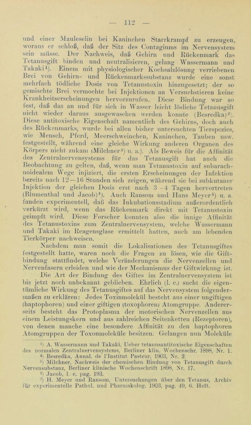 und einer Mauleselin bei Kaninchen Starrkrampf zu erzeugen,, woraus er schloß, daß der Sitz des Contagiums im Nervensystem sein müsse. Der Nachweis, daß Gehirn und Rückenmark das letanusgift binden und neutralisieren, gelang Wassermann und lakaki1). Einem mit physiologischer Kochsalzlösung verriebenen Drei von Gehirn- und Rückenmarkssubstanz wurde eine sonst mehrfach tödliche Dosis von Tetanustoxin hinzugesetzt; der so gemischte Brei vermochte bei Injektionen an Versuchstieren keine Krankheitserscheinungen hervorzurufen. Diese Bindung war so lest, daß das an und für sich in Wasser leicht lösliche Tetanusgift nicht wieder daraus ausgewaschen werden konnte (Besredka)2). Diese antitoxische Eigenschaft namentlich des Gehirns, doch auch des Rückenmarks, wurde bei allen bisher untersuchten Tierspezies, wie Mensch, Pferd, Meerschweinchen, Kaninchen, Tauben usw. festgestellt, während eine gleiche V irkung anderen Organen des Körpers nicht zukam (Milchner3) u. a.). Als Beweis für die Affinität des Zentralnervensystems für das Tetanusgift hat auch die Beobachtung zu gelten, daß, wenn man Tetanustoxin auf subarach- noidealem Wege injiziert, die ersten Erscheinungen der Infektion bereits nach 12 — lfi Stunden sich zeigen, während sie bei subkutaner Injektion der gleichen Dosis erst nach 3-4 Tagen hervortreten (Blumenthal und Jacob)4). Auch Ransoni und Hans Meyer5) u. a. fanden experimentell, daß das Inkubationsstadium außerordentlich verkürzt wird, wenn das Rückenmark direkt mit Tetanustoxin geimpft wird. Diese Forscher konnten also die innige Affinität des Tetanustoxins zum Zentralnervensystem, welche Wassermann und Takaki im Reagensglase ermittelt hatten, auch am lebenden Tierkörper nach weisen. Nachdem man somit die Lokalisationen des Tetanusgiftes festgestellt hatte, waren noch die Fragen zu lösen, wie die Gift- bindung stattfindet, welche Veränderungen die Nervenzellen und Nervenfasern erleiden und wie der Mechanismus der Giftwirkung ist. Die Art der Bindung des Giftes im Zentralnervensystem ist bis jetzt noch unbekannt geblieben. Ehrlich (1. c.) sucht die eigen- tümliche Wirkung des Tetanusgiftes auf das Nervensystem folgender- maßen zu erklären: Jedes Toxinmolekül besteht aus einer ungdftiffen (haptophoren) und einer giftigen (toxophoren) Atomgruppe. Anderer- seits besteht das Protoplasma der motorischen Nervenzellen aus einem Leistungskern und aus zahlreichen Seitenketten (Rezeptoren), von denen manche eine besondere Affinität zu den haptophoren Atomgruppen der Toxonmoleküle besitzen. Gelangen nun Moleküle 3) A. Wassermann und Takaki, Ueber tetanusantitoxische Eigenschaften des normalen Zentralnervensystems, Berliner klin. Wochenschr. f898, Nr. 1. 4) Besredka, Annal. de lTnstitut Pasteur, 1903, Nr. 2. 5) Milchner, Nachweis der chemischen Bindung von Tetanusgift durch Nervensubstanz, Berliner klinische Wochenschrift 1898, Nr. 17. ß Jacob, 1. c. pag. 193. -) H. Meyer und Bansom, Untersuchungen über den Tetanus, Archiv für experimentelle Pathol. und Pharmakolog. 1903, pag. 49, 6. Heft.