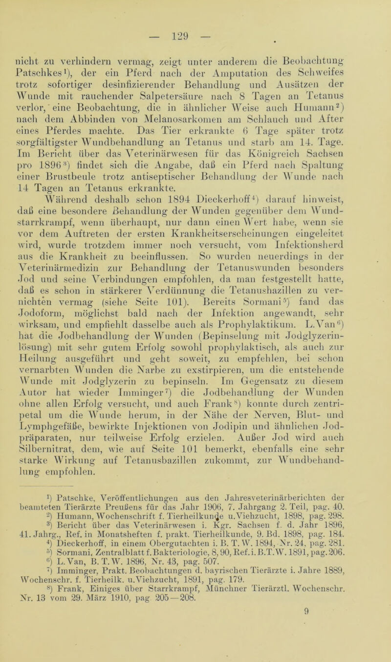 nicht zu verhindern vermag, zeigt unter anderem die Beobachtung Patschkes1), der ein Pferd nach der Amputation des Schweifes trotz sofortiger desinfizierender Behandlung und Ansätzen der Wunde mit rauchender Salpetersäure nach 8 Tagen an Tetanus verlor, eine Beobachtung, die in ähnlicherWeise auch Humann2) nach dem Abbinden von Melanosarkomen am Schlauch und After eines Pferdes machte. Das Tier erkrankte 6 Tage später trotz sorgfältigster Wundbehandlung an Tetanus und starb am 14. Tage. Im Bericht über das Veterinärwesen für das Königreich Sachsen pro 1896H) findet sich die Angabe, daß ein Pferd nach Spaltung einer Brustbeule trotz antiseptischer Behandlung der Wunde nach 14 Tagen an Tetanus erkrankte. Während deshalb schon 1894 Dieckerhoff4) darauf hinweist, daß eine besondere Behandlung der Wunden gegenüber dem Wund- starrkrampf, wenn überhaupt, nur dann einen Wert habe, wenn sie vor dem Auftreten der ersten Krankheitserscheinungen eingeleitet wird, wurde trotzdem immer noch versucht, vom Infektionsherd aus die Krankheit zu beeinflussen. So wurden neuerdings in der Veterinärmedizin zur Behandlung der Tetanuswunden besonders Jod uud seine Verbindungen empfohlen, da man festgestellt hatte, daß es schon in stärkerer Verdünnung die Tetanushazillen zu ver- nichten vermag (siehe Seite 101). Bereits Sormani5) fand das Jodoform, möglichst bald nach der Infektion angewandt, sehr wirksam, und empfiehlt dasselbe auch als Prophvlaktikum. L.Van0) hat die Jodbehandlung der Wunden (Bepinselung mit Jodglyzerin- lösung) mit sehr gutem Erfolg sowohl prophylaktisch, als auch zur Heilung ausgeführt und geht soweit, zu empfehlen, bei schon vernarbten Wunden die Narbe zu exstirpieren, um die entstehende Wunde mit Jodglyzerin zu bepinseln. Im Gegensatz zu diesem Autor hat wieder Imminger7) die Jodbehandlung der Wunden ohne allen Erfolg versucht, und auch Frank0) konnte durch zentri- petal um die Wunde herum, in der Nähe der Nerven, Blut- und Lymphgefäße, bewirkte Injektionen von Jodipin und ähnlichen Jod- präparaten, nur teilweise Erfolg erzielen. Außer Jod wird auch Silbernitrat, dem, wie auf Seite 101 bemerkt, ebenfalls eine sehr starke Wirkung auf Tetanusbazillen zukommt, zur Wundbehand- lung empfohlen. !) Patschke, Veröffentlichungen aus den Jahresveterinärberichten der beamteten Tierärzte Preußens für das Jahr 1906, 7. Jahrgang 2. Teil, pag. 40. -) Humann, Wochenschrift f. Tierheilkunde u.Viehzucht, 1898, pag. 298. 3) Bericht über das Veterinär wesen i. Kgr. Sachsen f. d. Jahr 1896, 41. Jahrg., Bef. in Monatsheften f. prakt. Tierheilkunde, 9. Bd. 1898, pag. 184. 4) Dieckerhoff, in einem Obergutachten i. B. T. W. 1894, Ar. 24, pag. 281. •>) Sormani, Zentralblatt f. Bakteriologie, 8,90, Bef.i. B.TAV. 1891, pag. 206. fi) L.Van, B.T.W. 1896, Nr. 43, pagi 507. 7) Imminger, Prakt. Beobachtungen d. bayrischen Tierärzte i. Jahre 1889, Wochenschr. f. Tierheilk. u.Viehzucht, 1891, pag. 179. 8) Frank, Einiges über Starrkrampf, Münchner Tierärztl. Wochenschr. Nr. 13 vom 29. März 1910, pag 205 — 208. 9