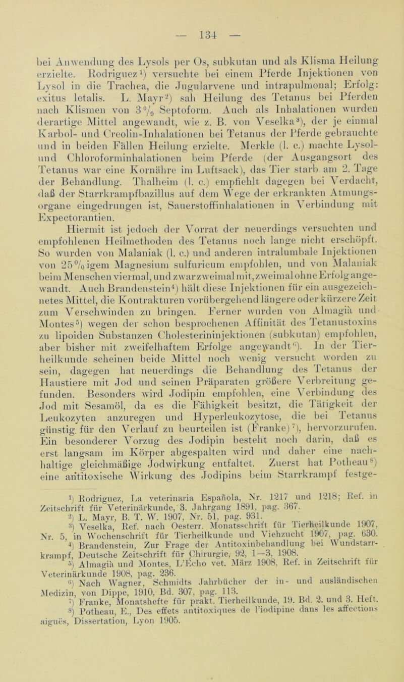 hei Anwendung des Lysols per Os, subkutan und als Klisma Heilung erzielte. Rodriguez1) versuchte bei einem Pferde Injektionen von Lysol in die Trachea, die Jugularvene und intrapulmonal; Erfolg: exitus letalis. L. Mayr2) sah Heilung des Tetanus bei Pferden nach Klismen von 3% Septoform. Auch als Inhalationen wurden derartige Mittel angewandt, wie z. B. von Yeselka3), der je einmal Karbol- und Creolin-Inhalationen bei Tetanus der Pferde gebrauchte und in beiden Fällen Heilung erzielte. Merkle (1. c.) machte Lysol- und Chloroforminhalationen beim Pferde (der Ausgangsort des Tetanus war eine Kornähre im Luftsack), das Tier starb am 2. Tage der Behandlung. Thalheim (1. c.) empfiehlt dagegen bei A erdacht, daß der organe ?r Starrkrampfbazillus auf dem Wege der erkrankten Atmungs- 3 einsredruimen ist, Sauerstoffinhalationen in Verbindung mit Expectorantien. Hiermit ist jedoch der Vorrat der neuerdings versuchten und empfohlenen Heilmethoden des Tetanus noch lange nicht erschöpft. So wurden von Malaniak (1. c.) und anderen intralumbale Injektionen von 25%igem Magnesium sulfuricum empfohlen, und von Malaniak beim Menschen viermal, und zwarzweimal mit,zweimal ohneErfolgange- wandt. Auch Brandenstein4) hält diese Injektionen für ein ausgezeich- netes Mittel, die Kontrakturen vorübergehend längere oder kürzere Zeit zum Verschwinden zu bringen. Ferner wurden von Almagia und- Montes5) wegen der schon besprochenen Affinität des Tetanustoxins zu lipoiden Substanzen Cholesterininjektionen (subkutan) empfohlen, aber bisher mit zweifelhaftem Erfolge angewandt*’). ln der Tier- heilkunde scheinen beide Mittel noch wenig versucht worden zu sein, dagegen hat neuerdings die Behandlung des Tetanus der Haustiere mit Jod und seinen Präparaten größere A erbreitung ge- funden. Besonders wird Jodipin empfohlen, eine AYrbindung des Jod mit Sesamöl, da es die Fähigkeit besitzt, die J ätigkeit der Leukozyten anzuregen und Hyperleukozytose, die bei Tetanus günstig, für den Verlauf zu beurteilen ist (Franke)'), hervorzurufen. Ein besonderer Vorzug des Jodipin besteht noch darin, daß es erst langsam im Körper abgespalten wird und daher eine nach- haltige gleichmäßige Jodwirkung entfaltet. Zuerst hat PotheaiV) eine antitoxische Wirkung des Jodipins beim Starrkrampf festge- 1) Rodriguez, La veterinaria Espanola, Nr. 121? ynd 1218; Lei. in Zeitschrift für Veterinärkunde, 8. Jahrgang 1891, pag. 367. 2) L. Mayr, B. T. W. 1907, Nr. 51, pag. 931. 3) Veselka, Ref. nach Oesterr. Monatsschrift für Tierheilkunde 190/. in Wochenschrift für Tierheilkunde lind \ iehzucht 1907, pag. 630. 4) Brandenstein, Zur Frage der Antitoxinbehandlung bei Wundstarr- rampf, Deutsche Zeitschrift für Chirurgie, 92, 1—3, 1908. ö) Almagia und Montes, L’Echo vet. März 1908. Ref. in Zeitschrift für Nr. 5, agi Veterinärkunde 1908, pag. 236. o) Nach Wagner, Schmidts Jahrbücher der in- und ausländischen Medizin, von Dippe, 1910, Bd. 307, pag. 113. , ') Franke, Monatshefte für prakt. Tierheilkunde, 19. Bd. 2. und 3. Heit. 8) Potheau, E., Des effets antitoxiques de l’iodipine dans les affections aigues, Dissertation, Lyon 1905.