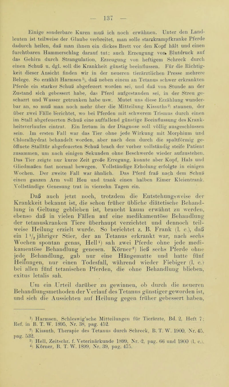 Einige sonderbare Kuren muß ich noch erwähnen. Unter den Land- leuten ist teilweise der Glaube verbreitet, man solle Starrkrampf kranke Pferde dadurch heilen, daß man ihnen ein dickes Brett vor den Kopf hält und einen furchtbaren Hammerschlag darauf tut; auch Erzeugung voik Blutdruck auf das Gehirn durch Strangulation, Erzeugung von heftigem Schreck durch einen Schuß u. dgl. soll die Krankheit günstig beeinflussen. Für die Richtig- keit dieser Ansicht finden wir in der neueren tierärztlichen Presse mehrere Belege. So erzählt Harmsen R, daß neben einem an Tetanus schwer erkrankten Pferde ein starker Schuß abgefeuert worden sei, und daß von Stunde an der Zustand sich gebessert habe, das Pferd aufgestanden sei, in der Streu ge- scharrt und Wasser getrunken habe usw. Mutet uns diese Erzählung wunder- bar an, so muß man noch mehr über die Mitteilung Kissuths2) staunen, der über zwei Fälle berichtet, wo bei Pferden mit schwerem Trismus durch einen im Stall abgefeuerten Schuß eine auffallend günstige Beeinflussung des Krank- heitsverlaufes eintrat. Ein Irrtum in der Diagnose soll völlig ausgeschlossen sein. Im ersten Fall war das Tier ohne jede Wirkung mit Morphium und Ohloralhvdrat behandelt worden, aber nach dem durch die spaltförmig ge- öffnete Stalltür abgefeuerten Schuß brach der vorher vollständig steife Patient zusammen, um nach einigen Sekunden ohne Beschwerde wieder aufzustehen. Das Tier zeigte nur kurze Zeit große Erregung, konnte aber Kopf, Hals und Gliedmaßen fast normal bewegen. Vollständige Erholung erfolgte in einigen Wochen. Der zweite Fall war ähnlich. Das Pferd fraß nach dem Schuß einen ganzen Arm voll Heu und trank einen halben Eimer Kleientrank. Vollständige Genesung trat in vierzehn Tagen ein. Daß auch jetzt noch, trotzdem die Entstehungsweise der Krankkeit bekannt ist, die schon früher übliche diätetische Behand- lung; in Geltung geblieben ist, braucht kaum erwähnt zu werden, ebenso daß in vielen Fällen auf eine medikamentöse Behandlung der tetanuskranken Tiere überhaupt verzichtet und dennoch teil- weise Heilung erzielt wurde. So berichtet z. B. Frank (1. e.), daß ein 1l/2 jähriger Stier, der an Tetanus erkrankt war, nach sechs Wochen spontan genas, Hellx) sah zwei Pferde ohne jede medi- kamentöse Behandlung genesen. Körner2) ließ sechs Pferde ohne jede Behandlung, gab nur eine Hängematte und hatte fünf Heilungen, nur einen Todesfall, während wieder Fiebiger (1. c. 1 bei allen fünf tetanischen Pferden, die ohne Behandlung blieben, exitus letalis sah. Um ein -Urteil darüber zu gewinnen, ob durch die neueren Behandlungsmethoden der Verlauf des Tetanus günstiger geworden ist, und sich die Aussichten auf Heilung gegen früher gebessert haben, R Harmsen, Schleswig’sche Mitteilungen für Tierärzte, Bd. 2, Heft 7: Ref. in B. T. W. 1895, Nr. 38, pag. 452. R Kissuth, Therapie des Tetanus durch Schreck, B. T. W. 1900, Nr. 45. pag. 532. 8) Hell. Zeitschr. f. Veterinärkunde 1899, Nr.-2, pag. H6 und 1900 (1. c.i. •R Körner, B. T. W. 1899. Nr. 39, pag. 475.