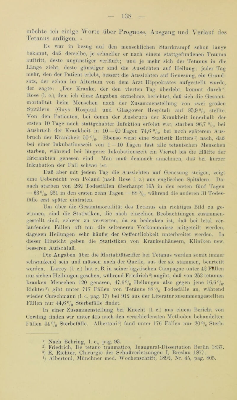 möchte ich einige Worte über Prognose, Ausgang und Verlauf des Tetanus anfügen. • Ks war in bezug auf den menschlichen Starrkrampf schon lange bekannt, daß derselbe, je schneller er nach einem stattgefundenen Trauma auftritt, desto ungünstiger verläuft; und je mehr sich der Tetanus in die Länge zieht, desto günstiger sind die Aussichten auf Heilung; jeder Tag mehr, den der Patient erlebt, bessert die Aussichten auf Genesung, ein Grund- satz, der schon im Altertum von dem Arzt Hippokrates aufgestellt wurde, der sagte: „Der Kranke, der den vierten Tag überlebt, kommt durch“. Kose (1. c.), dem ich diese Angaben entnehme, berichtet, daß sich die Gesamt- mortalität beim Menschen nach der Zusammenstellung von zwei großen Spitälern (Guys Hospital und Glasgower Hospital) auf 85,9 /o stellte. Von den Patienten, bei denen der Ausbruch der Krankheit innerhalb der ersten 10 Tage nach stattgehabter Infektion erfolgt war, starben 96,7 %, bei Ausbruch der Krankheit in 10—20 Tagen 74,6%, bei noch späterem Aus- bruch der Krankheit 50%. Ebenso weist eine Statistik Rotters1 *) nach, daß bei einer Inkubationszeit von 1—10 Tagen fast alle tetanischen Menschen starben, während bei längerer Inkubationszeit ein Viertel bis die Hälfte der Erkrankten genesen sind Man muß demnach annehmen, daß bei kurzer Inkubation der Fall schwer ist. Daß aber mit jedem Tag die Aussichten auf Genesung steigen, zeigt eine Uebersicht von Poland (nach Rose 1. c.) aus englischen Spitälern. Da- nach starben von 262 Todesfällen überhaupt 165 in den ersten fünf Tagen 63%, 231 in den ersten zehn Tagen —88%, während die anderen 31 Todes- fälle erst später eintraten. Um über die Gesamtmortalität des Tetanus ein richtiges Bild zu ge- winnen, sind die Statistiken, die nach einzelnen Beobachtungen zusammen- gestellt sind, schwer zu verwerten, da zu bedenken ist, daß bei letal ver- laufenden Fällen oft nur die selteneren Vorkommnisse mitgeteilt werden, dagegen Pfeilungen sehr häufig der Oeffentlichkeit unterbreitet werden. In dieser Hinsicht geben die Statistiken von Krankenhäusern, Kliniken usw. besseren Aufschluß. Die Angaben über die Mortalitätsziffer bei Tetanus werden somit immer schwankend sein und müssen nach der Quelle, aus der sie stammen, beurteilt werden. Larrey (1. c.) hat z. B. in seiner ägytischen Campagne unter 42 Füllen nur sieben Heilungen gesehen, während Friedrich-) angibt, daß von 252 tetanus- kranken Menschen 120 genasen, 47,6% Heilungen also gegen jene 16,6%. Richter3) gibt unter 717 Fällen von Tetanus 88% Todesfälle an, während wieder Curschmann (1. c. pag. 17) bei 912 aus der Literatur zusammengestellten Fallen nur 44,6 % Sterbefälle findet. In einer Zusammenstellung bei Knecht il. c.) aus einem Bericht von Cowling finden wir unter 415 nach den verschiedensten Methoden behandelten Fällen 44% Sterbefälle. Albertoni4) fand unter 176 Fällen nur 20% Sterb- 4) Nach Behring, 1. c., pag. 93. -) Friedrich, De tetano traumatico, Inaugural-Dissertation Berlin 1837. 3) E. Richter, Chirurgie der Schußverletzungen I, Breslau 1877. 4) Albertoni, Münchner med. Wochenschrift, 1892, Nr. 45, pag. 805.