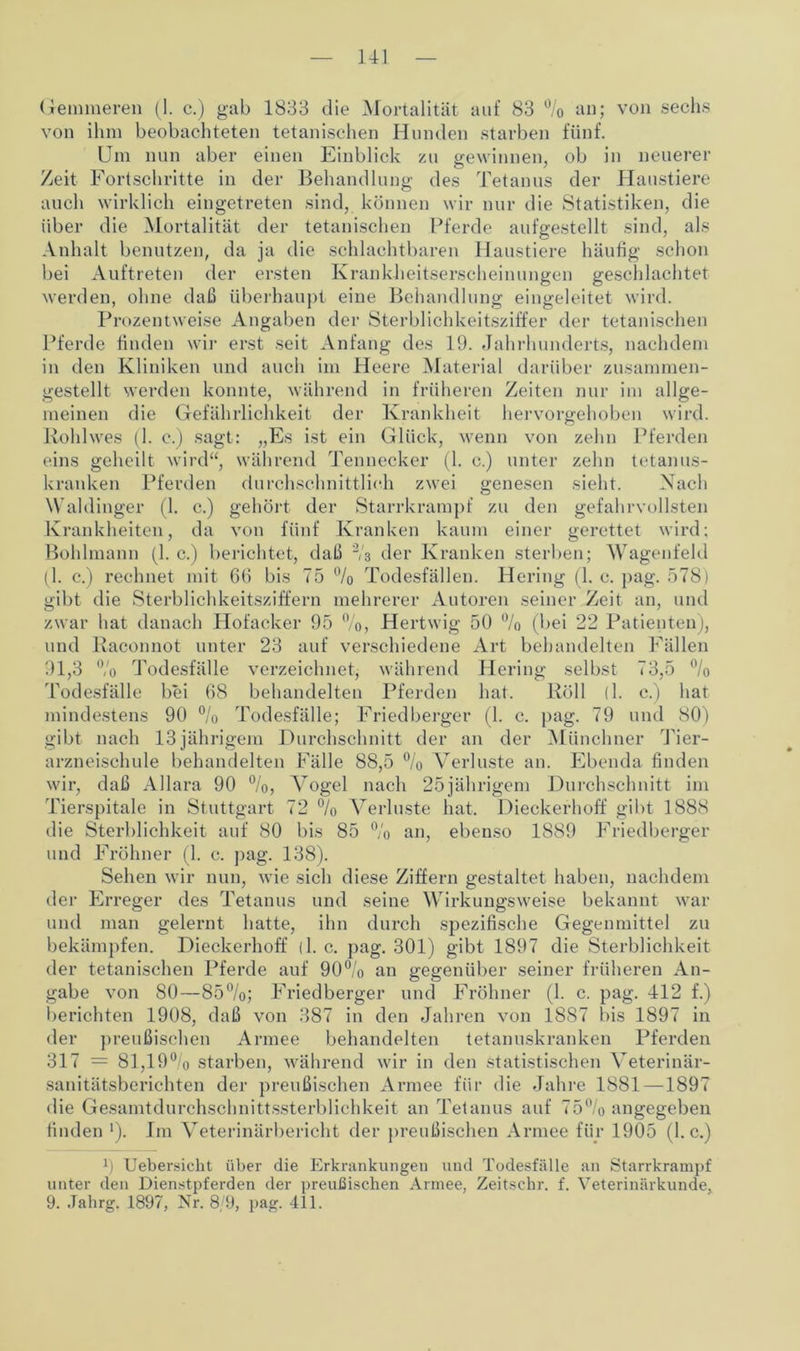 Hl Gemmeren (1. c.) gab 1833 die Mortalität auf 83 % an; von sechs von ihm beobachteten tetanischen Hunden starben fünf. Um nun aber einen Einblick zu jrewinnen, ob in neuerer Ö / t Zeit Fortschritte in der Behandlung des Tetanus der Haustiere auch wirklich eingetreten sind, können wir nur die Statistiken, die über die Mortalität der tetanischen Pferde aufgestellt sind, als Anhalt benutzen, da ja die schlachtbaren Haustiere häufig schon bei Auftreten der ersten Krankheitserscheinungen geschlachtet werden, ohne daß überhaupt eine Behandlung eingeleitet wird. Prozentweise Angaben der Sterblichkeitsziffer der tetanischen Pferde finden wir erst seit Anfang des 19. Jahrhunderts, nachdem in den Kliniken und auch im Heere Material darüber zusammen- gestellt werden konnte, während in früheren Zeiten nur im allge- meinen die Gefährlichkeit der Krankheit hervorgehoben wird. Kohlwes (1. c.) sagt: „Es ist ein Glück, wenn von zehn Pferden eins geheilt wird“, während Tennecker (1. c.) unter zehn tetanus- kranken Pferden durchschnittlich zwei genesen sieht. Nach Waldinger (1. c.) gehört der Starrkrampf zu den gefahrvollsten Krankheiten, da von fünf Kranken kaum einer gerettet wird: Bohlmann (1. c.) berichtet, daß 2/3 der Kranken sterben; Wagenfeld (1. c.) rechnet mit 60 bis 75 % Todesfällen. Hering (1. c. pag. 578) gibt die Sterblichkeitsziffern mehrerer Autoren seiner Zeit an, und zwar hat danach Hofacker 95 %, Hertwig 50 % (bei 22 Patienten), und Kaconnot unter 23 auf verschiedene Art behandelten Fällen 91,3 % Todesfälle verzeichnet, während Hering selbst 73,5 % Todesfälle bei 68 behandelten Pferden hat. Röll (1. c.) hat mindestens 90 % Todesfälle; Friedberger (1. c. pag. 79 und 80) gibt nach 13 jährigem Durchschnitt der an der Münchner Tier- arzneisehule behandelten Fälle 88,5 % Verluste an. Ebenda finden wir, daß Allara 90 %, Vogel nach 25jährigem Durchschnitt im Tierspitale in Stuttgart 72 % Verluste hat. Dieckerhoff gibt 1888 die Sterblichkeit auf 80 bis 85 % an, ebenso 1889 Friedberger und Fröhner (1. c. pag. 138). Sehen wir nun, wie sich diese Ziffern gestaltet haben, nachdem der Erreger des Tetanus und seine Wirkungsweise bekannt war und man gelernt hatte, ihn durch spezifische Gegenmittel zu bekämpfen. Dieckerhoff (1. c. pag. 301) gibt 1897 die Sterblichkeit der tetanischen Pferde auf 90°/o an gegenüber seiner früheren An- gabe von 80—85%; Friedberger und Fröhner (1. c. pag. 412 f.) berichten 1908, daß von 387 in den Jahren von 1887 bis 1897 in der preußischen Armee behandelten tetanuskranken Pferden 317 = 81,19% starben, während wir in den statistischen Veterinär- sanitätsberichten der preußischen Armee für die Jahre 1881 —1897 die Gesamtdurchschnittssterblichkeit an Tetanus auf 75% angegeben finden ■). Im Veterinärbericht der preußischen Armee für 1905 (1. c.) 9 Uebersicht über die Erkrankungen und Todesfälle an Starrkrampf unter den Dienstpferden der preußischen Armee, Zeitschr. f. Veterinärkunde,