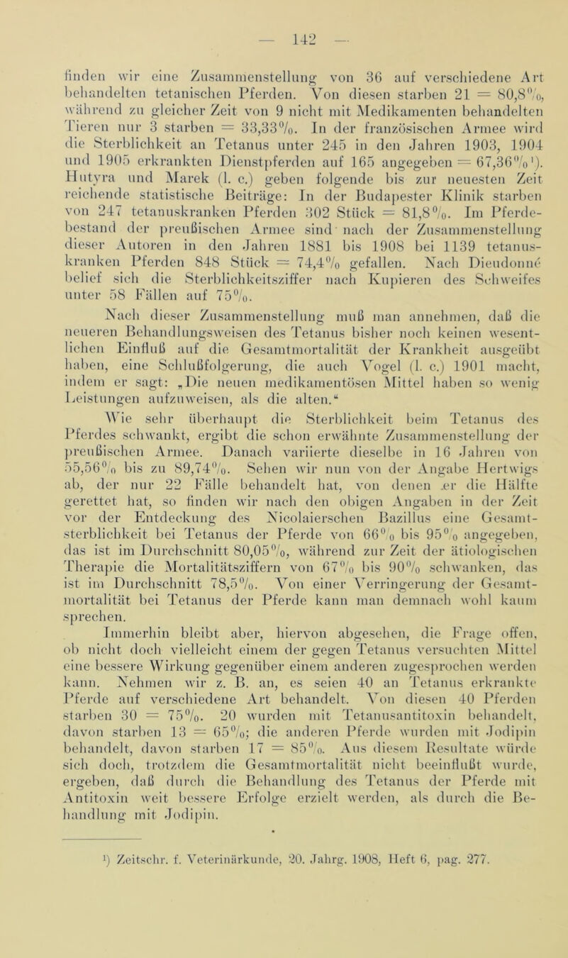 finden wir eine Zusammenstellung von 36 auf verschiedene Art behandelten tetanischen Pferden. Von diesen starben 21 = 80,8%, wäh rend zu gleicher Zeit von 9 nicht mit Medikamenten behandelten 1 ieren nur 3 starben = 33,33%. ln der französischen Armee wird die Sterblichkeit an Tetanus unter 245 in den Jahren 1903, 1904 und 1905 erkrankten Dienstpferden auf 165 angegeben = 67,36%'). Hutyra und Marek (1. c.) geben folgende bis zur neuesten Zeit reichende statistische Beiträge: In der Budapester Klinik starben von 247 tetanuskranken Pferden 302 Stück = 81,8%. Im Pferde- bestand der preußischen Armee sind nach der Zusammenstellung dieser Autoren in den Jahren 1881 bis 1908 bei 1139 tetanus- kranken Pferden 848 Stück = 74,4% gefallen. Nach Dieudonne belief sich die Sterblichkeitsziffer nach Kupieren des Schweifes unter 58 Fällen auf 75%. Nach dieser Zusammenstellung muß man annehmen, daß die neueren Behandlungsweisen des Tetanus bisher noch keinen wesent- lichen Einfluß auf die Gesamtmortalität der Krankheit ausgeübt haben, eine Schlußfolgerung, die auch Vogel (1. c.) 1901 macht, indem er sagt: „Die neuen medikamentösen Mittel haben so wenig Leistungen aufzuweisen, als die alten.“ V ie sehr überhaupt die Sterblichkeit beim Tetanus des Pferdes schwankt, ergibt die schon erwähnte Zusammenstellung der preußischen Armee. Danach variierte dieselbe in 16 Jahren von 55,56° o bis zu 89,74%. Sehen wir nun von der Angabe Hertwigs ab, der nur 22 Fälle behandelt hat, von denen .er die Hälfte gerettet hat, so finden wir nach den obigen Angaben in der Zeit vor der Entdeckung des Nicolaierschen Bazillus eine Gesamt- sterblichkeit bei Tetanus der Pferde von 66° o bis 95° o angegeben, das ist im Durchschnitt 80,05%, während zur Zeit der ätiologischen Therapie die Mortalitätsziffern von 67% bis 90% schwanken, das ist im Durchschnitt 78,5%. Von einer Verringerung der Gesamt- mortalität bei Tetanus der Pferde kann man demnach wohl kaum sprechen. Immerhin bleibt aber, hiervon abgesehen, die Frage offen, ob nicht doch vielleicht einem der gegen Tetanus versuchten Mittel eine bessere Wirkung gegenüber einem anderen zugesprochen werden kann. Nehmen wir z. B. an, es seien 40 an Tetanus erkrankte Pferde auf verschiedene Art behandelt. Von diesen 40 Pferden starben 30 = 75%. 20 wurden mit Tetanusantitoxin behandelt, davon starben 13 — 65%; die anderen Pferde wurden mit Jodipin behandelt, davon starben 17 = 85%. Aus diesem Resultate würde sich doch, trotzdem die Gesamtmortalität nicht beeinflußt wurde, ergeben, daß durch die Behandlung des Tetanus der Pferde mit Antitoxin weit bessere Erfolge erzielt werden, als durch die Be- handlung mit Jodipin. 9 Zeitschr. f. Veterinärkunde, 20. Jahrg. 1908, Heft 6, pag. 277.