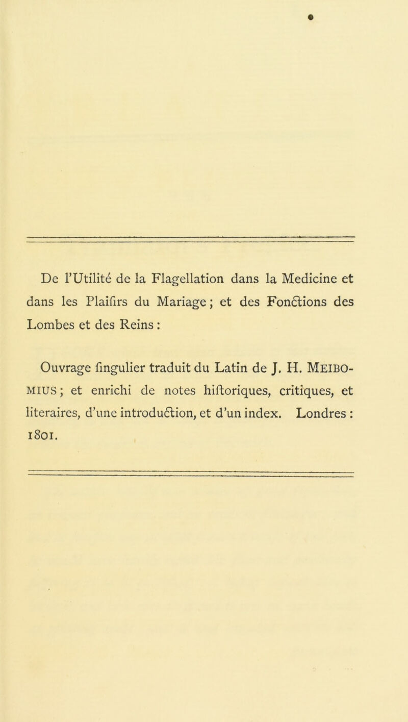 De l’Utilite de la Flagellation dans la Medicine et dans les Plaifirs du Mariage; et des Fondtions des Lombes et des Reins : Ouvrage fingulier traduit du Latin de J. H. Meibo- mius; et enrichi de notes hiftoriques, critiques, et literaires, d’une introdudtion, et d’un index. Londres : 1801.