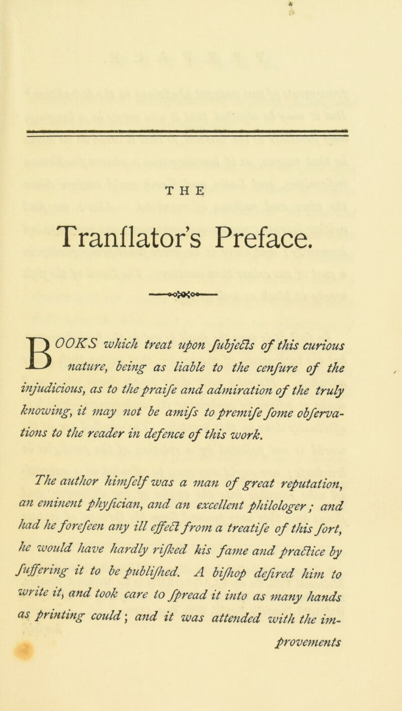 THE Tranflator’s Preface. BOOKS which treat upon fubjedls of this curious naturßy being as liable to the cenfure of the wjudicions, as to the praife and admiration of the truly knowmgy it may not be amifs to premife foine obferva- tions to the reader in defence of this work. The author himfelf was a man of great reputation, an emment phyficiany and an excellent philologer ; a?id had he forefeen a7iy ill cjfeä from a treatife of this fort, he would have hardly rifked his fame and pradlice by fuffenng it to be publifhed. A bißiop defired him to write it> and took care io fpread it into as many hands as printing coidd; and it was attendcd with the im- provements