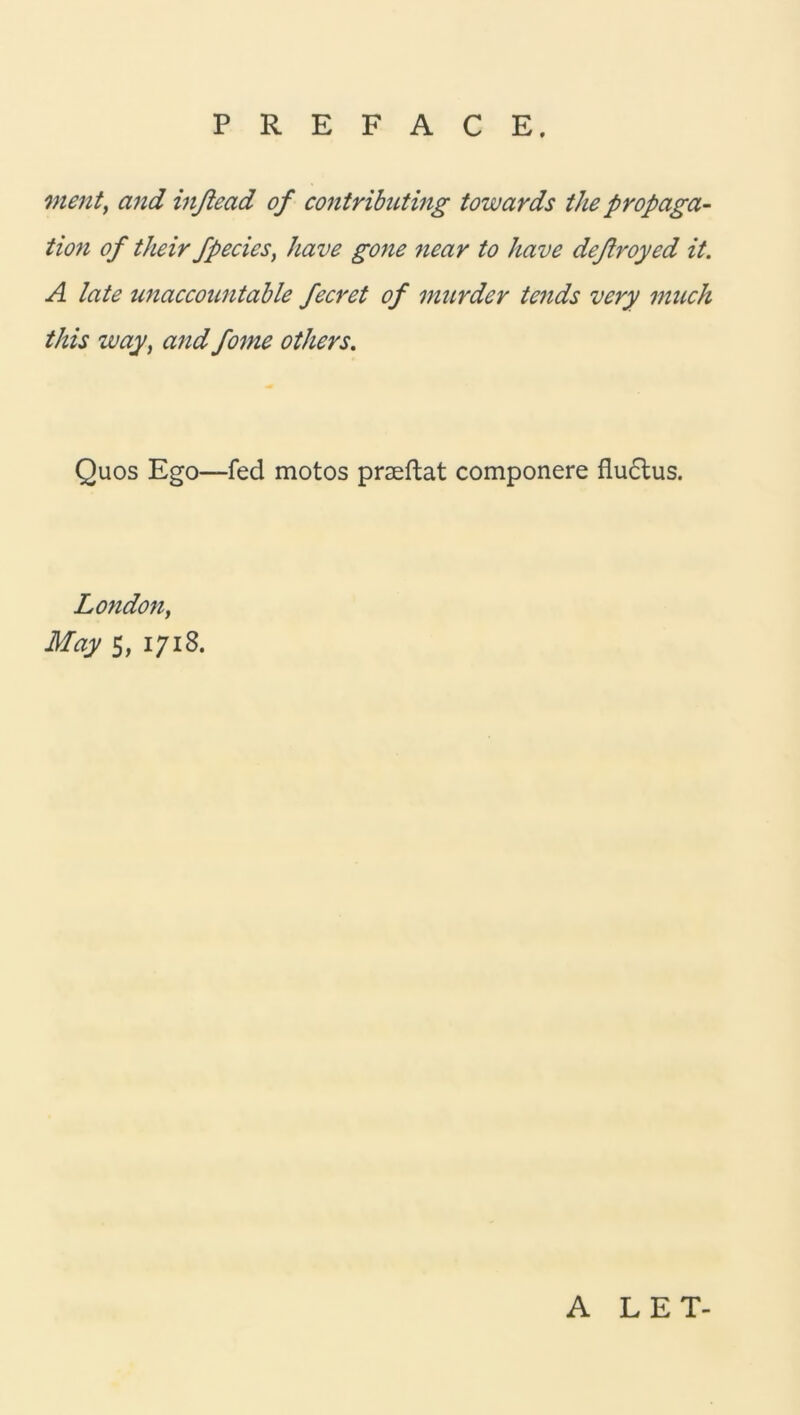 ment, and inßead of contributing towards the propaga- tion of their fpecies, have gone near to have deftroyed it. A late unaccountable fecret of murder tends very much this way, and fome others. Quos Ego—fed motos praeftat componere fluctus. London, May 5, 1718. A LET-