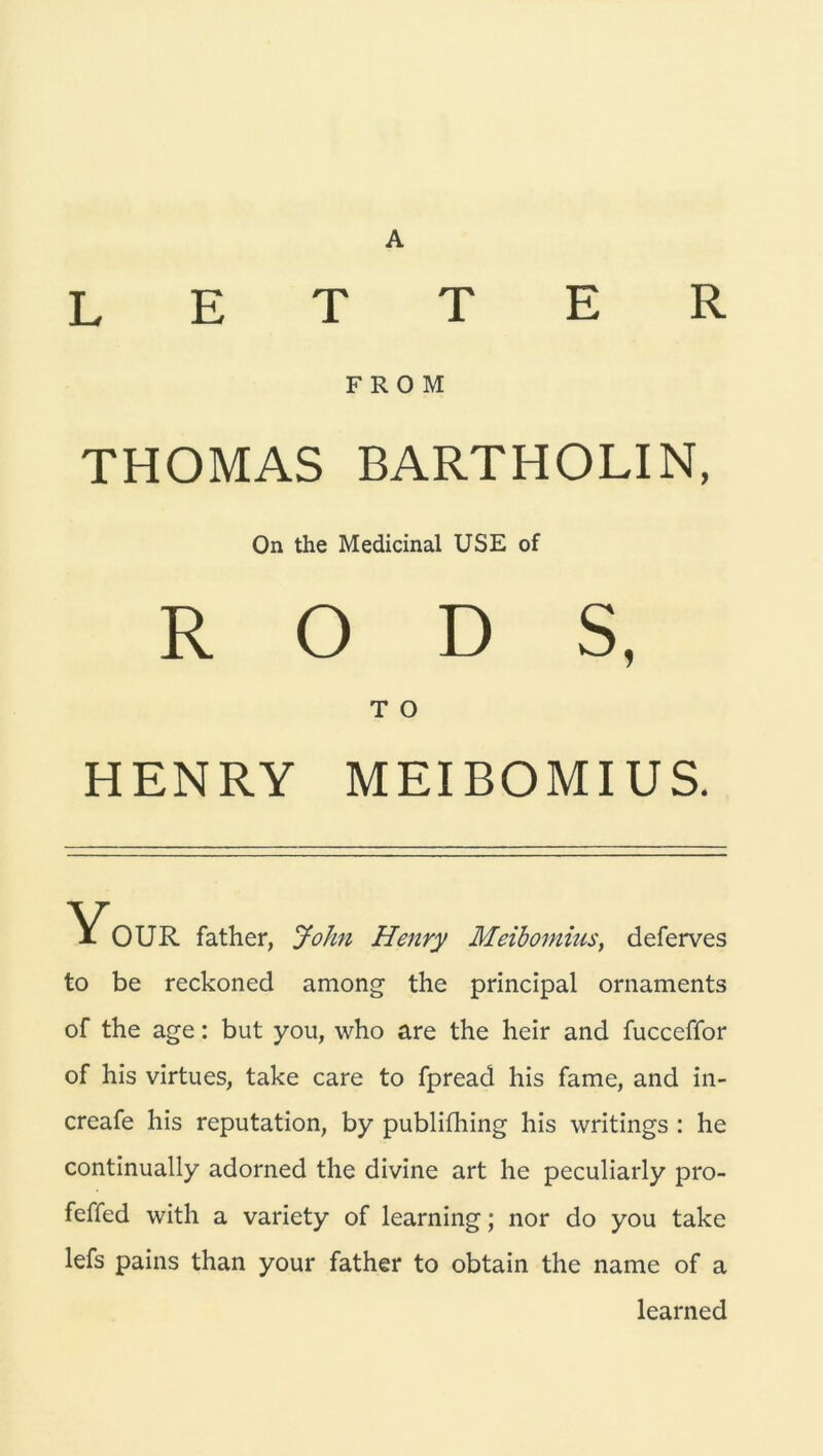 LETTER F R O M THOMAS BARTHOLIN, On the Medicinal USE of R O D S, T O HENRY MEIBOMIUS. Your father, John Henry Meibomius, deferves to be reckoned among the principal Ornaments of the age: but you, who are the heir and fucceffor of his virtues, take care to fpread his fame, and in- creafe his reputation, by publifhing his writings : he continually adorned the divine art he peculiarly pro- feffed with a variety of learning; nor do you take lefs pains than your father to obtain the name of a learned