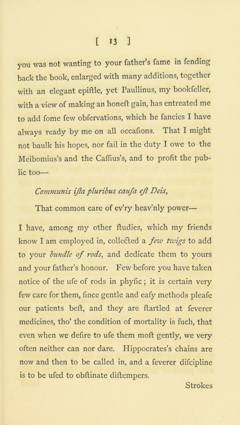 you was not wanting to your father’s fame in fending back the book, enlarged with many additions, together with an elegant epiftle, yet Paullinus, my bookfeller, with a view of making an honeft gain, has entreated me to add fome few obfervations, which he fancies I have always ready by me on all occafions. That I might not baulk his hopes, nor fail in the duty I owe to the Meibomius’s and the Caffius’s, and to profit the pub- lic too— Communis ißa pluribus caufa eß Deis, That common care of ev’ry heav’nly power— I have, among my other ftudies, which my friends know I am employed in, colle6ted a fezv twigs to add to your bündle of rods, and dedicate them to yours and your father’s honour. Few before you have taken notice of the ufe of rods in phyfic; it is certain very few care for them, fmce gentle and eafy methods pleafe our patients beft, and they are ftartled at feverer medicines, tho’ the condition of mortality is fuch, that even when we defire to ufe them moft gently, we very often neither can nor dare. Hippocrates’s chains are now and then to be called in, and a feverer difcipline is to be ufcd to obftinate diftempers. Strokes