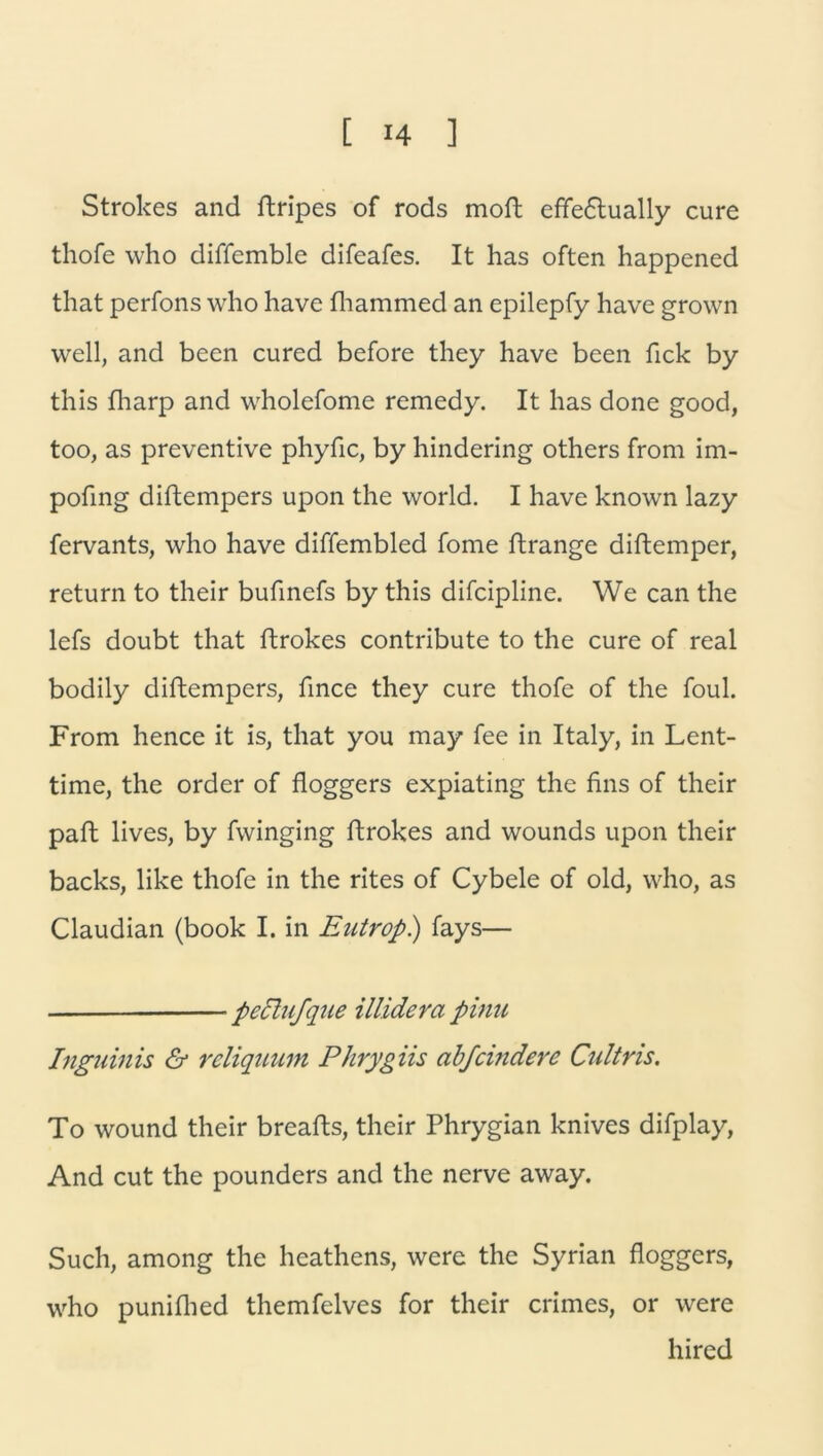 Strokes and ftripes of rods moft cfFe6lually eure thofe who diffemble difeafes. It has often happened that perfons who have fhammed an epilepfy have grown well, and been cured before they have been fick by this fharp and wholefome remedy. It has done good, too, as preventive phyfic, by hindering others from im- pofing diftempers upon the world. I have known lazy fervants, who have diffembled Tome ftrange diftemper, return to their bufinefs by this difcipline. We can the lefs doubt that ftrokes contribute to the eure of real bodily diftempers, fince they eure thofe of the foul. From hence it is, that you may fee in Italy, in Lent- time, the order of floggers expiating the fins of their paft lives, by fvvinging ftrokes and wounds upon their backs, like thofe in the rites of Cybele of old, who, as Claudian (book I. in Entrop.) fays— peclufque illidera pinu Inguinis & rcliquum Phrygiis abfändere Cidtris. To wound their breafts, their Phrygian knives difplay, And cut the pounders and the nerve away. Such, among the heathens, were the Syrian floggers, who punifhed themfelves for their crimes, or were hired