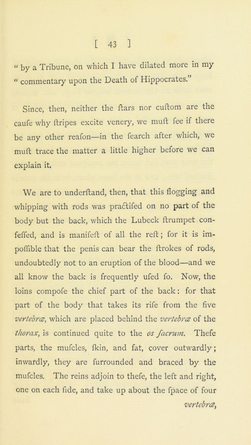 « by a Tribüne, on which I have dilated more in my “ commentary upon the Death of Hippocrates. Since, then, neither the ftars nor cuftom are the caufe why ftripes excite venery, we muft fee if there be any other reafon—in the fearch after which, we muft trace the matter a little higher before we can explain it. We are to underftand, then, that this flogging and whipping with rods was pradtifed on no part of the body but the back, which the Lübeck ftrumpet con- feffed, and is manifeft of all the reft; for it is im- poffible that the penis can bear the ftrokes of rods, undoubtedly not to an eruption of the blood—and we all know the back is frequently ufed fo. Now, the loins compofe the chief part of the back: for that part of the body that takes its rife from the five vertebrce, which are placed behind the vertebrce of the thorax, is continued quite to the os facrum. Thefe parts, the mufcles, fkin, and fat, cover outwardly; inwardly, they are furrounded and braced by the mufcles. The reins adjoin to thefe, the left and right, one on each fide, and take up about the fpace of four Vertebrat^