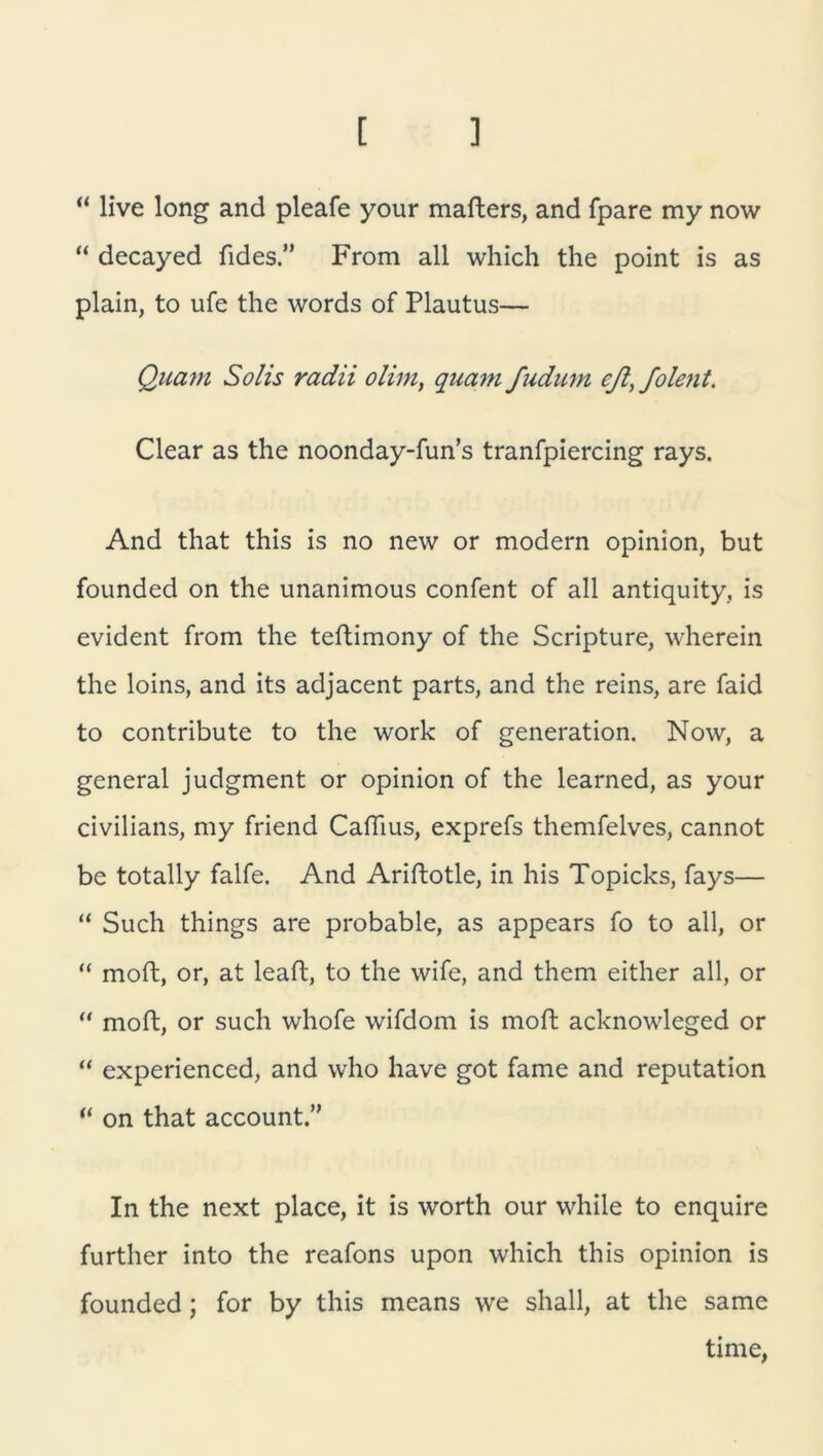 [ ] “ live long and pleafe your mafters, and fpare my now “ decayed fides ” From all which the point is as plain, to ufe the words of Plautus— Quam Solis radii olim, quam fudum cß, folent. Clear as the noonday-fun’s tranfpiercing rays. And that this is no new or modern opinion, but founded on the unanimous confent of all antiquity, is evident from the teftimony of the Scripture, wherein the loins, and its adjacent parts, and the reins, are faid to contribute to the work of generation. Now, a general judgment or opinion of the learned, as your civilians, my friend Caftius, exprefs themfelves, cannot be totally falfe. And Ariftotle, in his Topicks, fays— “ Such things are probable, as appears fo to all, or “ moft, or, at leaft, to the wife, and them either all, or “ moft, or such whofe wifdom is moft acknowleged or “ experienced, and who have got fame and reputation “ on that account.” In the next place, it is worth our while to enquire further into the reafons upon which this opinion is founded; for by this means we shall, at the same time,