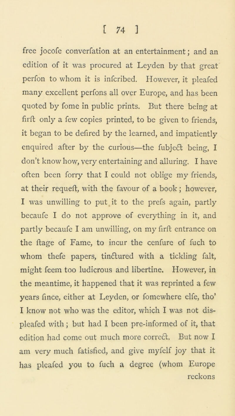 free jocofe converfation at an entertainment; and an edition of it was procured at Leyden by that great perfon to whom it is infcribed. However, it pleafed many excellent perfons all over Europe, and has been quoted by fome in public prints. But there being at firft only a few copies printed, to be given to friends, it began to be defired by the learned, and impatiently enquired after by the curious—the fubjedt being, I don’t know how, very entertaining and alluring. I have often been forry that I could not oblige my friends, at their requeft, with the favour of a book; however, I was unwilling to put it to the prefs again, partly becaufe I do not approve of everything in it, and partly becaufe I am unwilling, on my firft entrance on the ftage of Farne, to incur the cenfure of fuch to whom thefe papers, tin6lured with a tickling falt, might feem too ludicrous and libertine. However, in the meantime, it happened that it was reprinted a few years fince, either at Leyden, or fomewhere elfe, tho* I know not who was the editor, which I was not dis- pleafed with; but had I been pre-informed of it, that edition had comc out much more corredt. But now I am very much fatisfied, and give myfelf joy that it has pleafed you to fuch a degree (whom Europe reckons