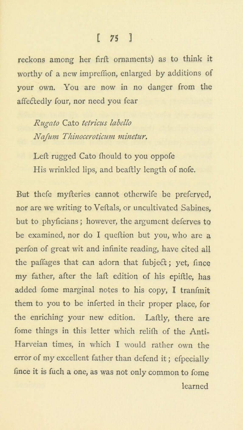 reckons among her firft Ornaments) as to think it worthy of a new impreffion, enlarged by additions of your own. You are now in no danger from the affedledly Tour, nor need you fear Rugato Cato tetricus labello Nafum Thinoceroticum minetur. Left rugged Cato fhould to you oppofe His wrinkled lips, and beaftly length of nofe. But thefe myfteries cannot otherwife be preferved, nor are we writing to Veftals, or uncultivated Sabines, but to phyficians; however, the argument deferves to be examined, nor do I queftion but you, who are a perfon of great wit and infinite reading, have cited all the paffages that can adorn that fubjedt; yet, fince my father, after the laffc edition of his epiftle, has added fome marginal notes to his copy, I tranfmit them to you to be inferted in their proper place, for the enriching your new edition. Laftly, there are fome things in this letter which relifh of the Anti- Harveian times, in which I would rather own the error of my excellent father than defend it; efpecially fince it is fuch a one, as was not only common to fome learncd