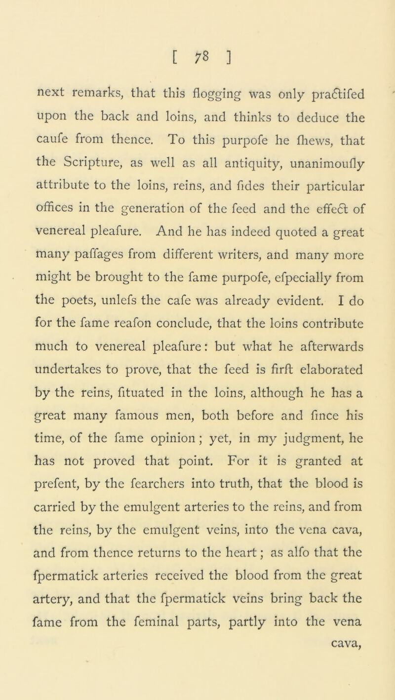 next remarks, that this flogging was only pradtifed upon the back and loins, and thinks to deduce the caufe from thence. To this purpofe he fhews, that the Scripture, as well as all antiquity, unanimoufly attribute to the loins, reins, and fides their particular Offices in the generation of the feed and the effedt of venereal pleafure. And he has indeed quoted a great many paffages from different writers, and many more might be brought to the fame purpofe, efpecially from the poets, unlefs the cafe was already evident. I do for the fame reafon conclude, that the loins contribute ftitich to venereal pleafure: but what he afterwards undertakes to prove, that the feed is firft elaborated by the reins, fituated in the loins, although he has a great many famous men, both before and fince his time, of the fame opinion; yet, in my judgment, he has not proved that point. For it is granted at prefent, by the fearchers into truth, that the blood is carried by the emulgent artcries to the reins, and from the reins, by the emulgent veins, into the vena cava, and from thence returns to the heart; as alfo that the fpermatick arteries received the blood from the great artery, and that the fpermatick veins bring back the fame from the feminal parts, partly into the vena cava,