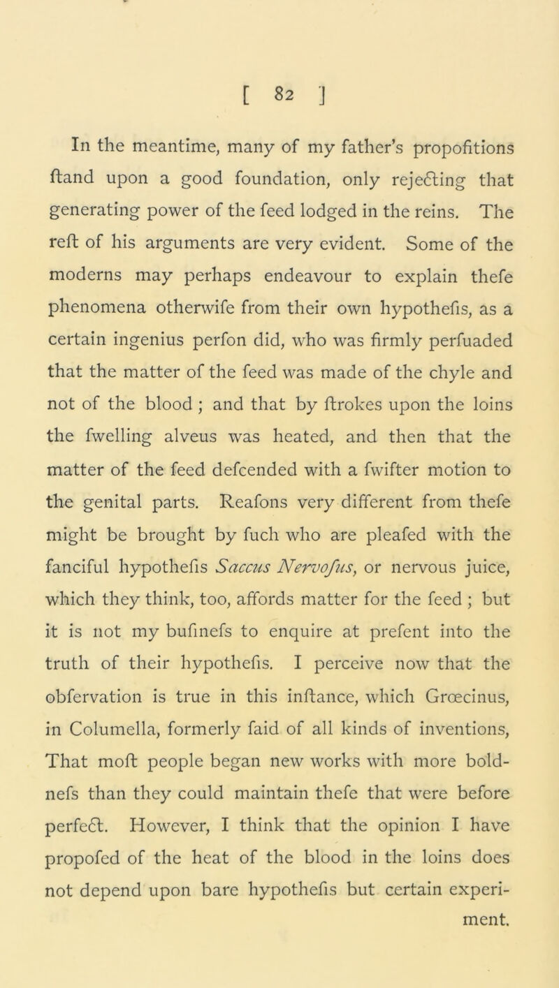 In the meantime, many of my father’s propofitions ftand upon a good foundation, only rejedting that generating power of the feed lodged in the reins. The reff of his arguments are very evident. Some of the moderns may perhaps endeavour to explain thefe phenomena otherwife from their own hypothefis, as a certain ingenius perfon did, who was firmly perfuaded that the matter of the feed was made of the chyle and not of the blood ; and that by ftrokes upon the loins the fwelling alveus was heated, and then that the matter of the feed defcended with a fwifter motion to the genital parts. Reafons very different from thefe might be brought by fuch who are pleafed with the fanciful hypothefis Saccus Nervofus, or nervous juice, which they think, too, affords matter for the feed ; but it is not my bufinefs to enquire at prefent into the truth of their hypothefis. I perceive now that the obfervation is true in this inftance, which Groecinus, in Columella, formerly faid of all kinds of inventions, That moft people began new works with more bold- nefs than they could maintain thefe that were before perfedt. However, I think that the opinion I have propofed of the heat of the blood in the loins does not depend upon bare hypothefis but certain experi- ment.