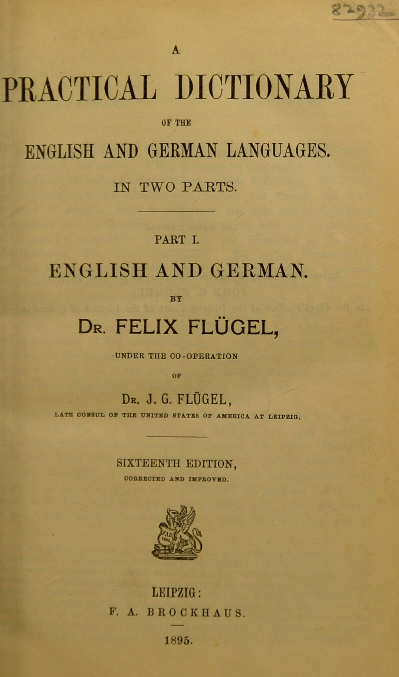 PRACTICAL DICTIONARY OF THE ENGLISH AND GERMAN LANGUAGES. IN TWO PAKTS. PART I. ENGLISH AND GERMAN. BY Dr. FELIX FLÜGEL, ÜNDER THE CO-OPERATION De. J. G. FLÜGEL, LAT* OOBT8UL OF TH* UNITHD 8TATB8 OF AMERICA AT LBIPZIO, SIXTEENTH EDITION, OOBBECTKD AKD IMPBOTBD. F. A. LEIPZIG: B R 0 C K II A U S. 1895.