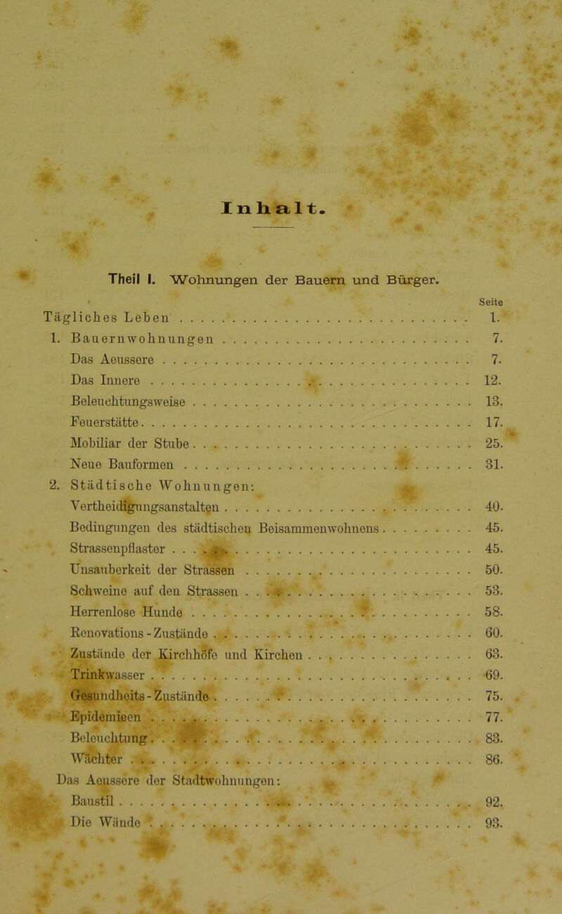 Inlialt Theil I. Wohnungen der Bauern und Burger. Tågliclies Leben 1. Bauernwohnungeii Das Åeussere Das Innere Beleuchtungsweise Peuerstiitte Mobiliar der Stube Neue Bauformen 2. Stiidtiscbe Wohuungen; Vertbeid%imgsanstalten Bedingungen des stadtiscben Beisammenwohnens. Strassenpflaster . ^ Unsanberkeit der Strassen Schweine auf den Strassen Herrenlose Hunde . Kcnovatioiis - Ziistiindo . . Zustiindc der lOrchhdfe und Kircheu • % ' TidflJhvasser , , Gésundlioits-hustande f Epideraiecn Boloucl^tung 4 Waclitcr Das Åeussere der Stadtwolimingen; .T ‘ Baustil , Die Wiindo ' Seite 1. 7. 7. 12. 13. 17. 25. 31. 40. 45. 45. 50. 53. 58. 60. 63. •69. 75. 77. 83. 86. 92. 93. 7