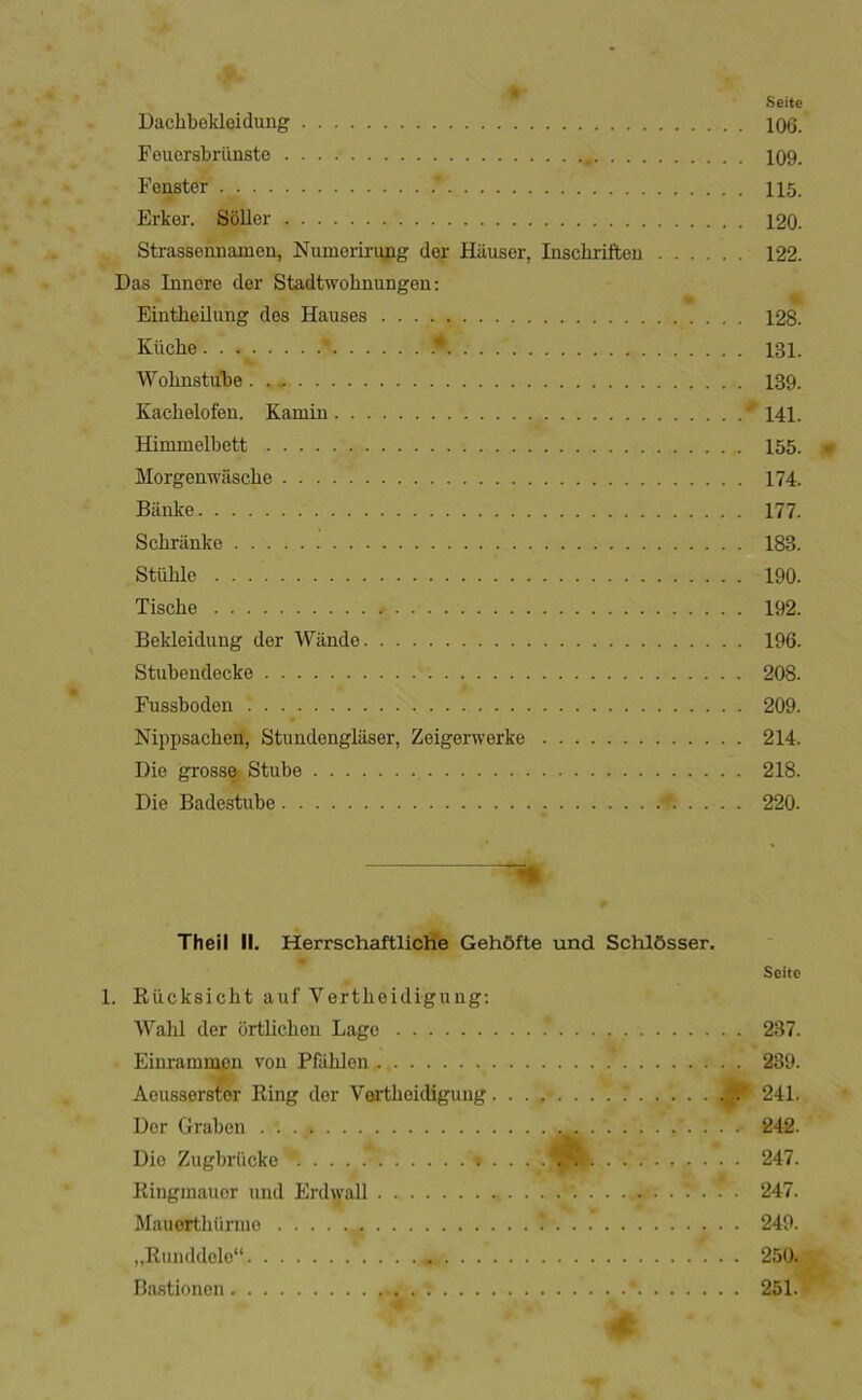 r »Seite Dachbokloidung 106. Feuorsbriinsto 109. Fenster . 115. Erker. Soller 120. Strasseiuiamen, Numeririyig der Hiiuser, laschrifteu 122. Das Inncre der Stadtwohnungen; Eintheilung des Hauses 128. Kiiche .- 131. Wohnstube 139. Kachelofen. Kamin 141. Himmelbett 155. Morgenwiiscbe 174. Banke 177. Schriinke 183. Stiilile 190. Tische 192. Bekleidung der Wande 196. Stubendecke 208. Fussboden 209. Nippsachcn, Stundenglaser, Zeigerwerke 214. Die grossft Stube 218. Die Badestube 220. Theil II. Herrschaftliche Geh6fte und SchlOsser. Scitc 1. Riicksicht auf Vertlieidigung; Wahl der crtlichen Lage 237. Einrammon von Pfåhlen 239. Aoussers^r Ring der Vørtheidigung 241. Der Graben 242. Die Zugbrlicke . 247. Ringmauer und Erdwall 247. Mauerthiirnio 249. „Runddele 250. Bastionen 251.