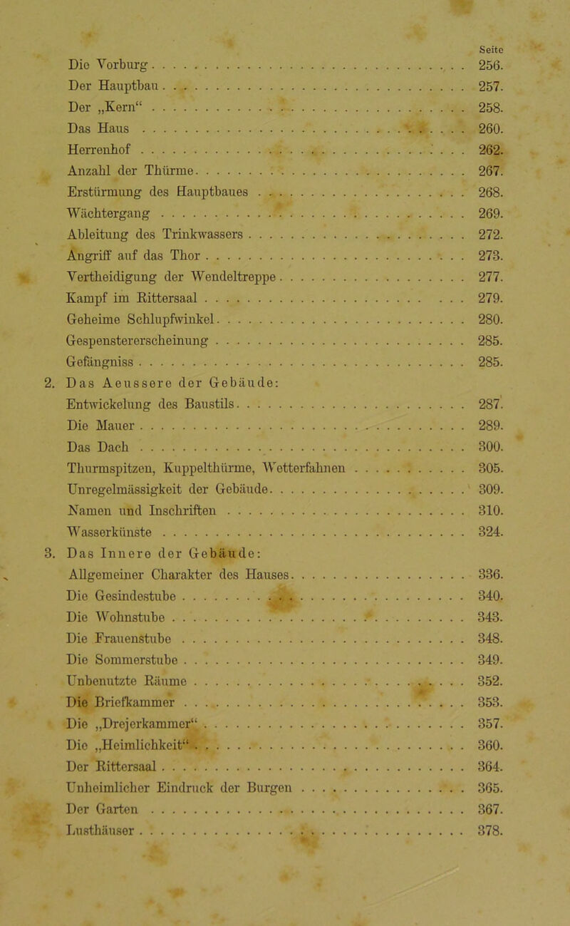 Seite Dio Vorburg 256. Der Hauptbaii 257. Der „Kern“ 258. Das Haus 260. Herrenbof 262. Ånzabl der Thiirme 267. Erstiirmung des Haaptbaues . 268. Wilchtergang 269. Ableituug des Trinlcwassers 272. Ångriff auf das Thor 273. Vertheidigung der Wendeltreppe 277. Kampf im Eittersaal 279. Geheime Schlupfwinkel 280. Gespenstererscheinung 285. Gefångniss 285. 2. Das Aeussere der Gebåude: Entwickelung des Baustils 287. Die Mauer 289. Das Dadl 300. Thurmspitzen, Kuppelthiirme, Wetterfahnen 305. Unregelmiissigkeit der Gebiiude 309. Namen und Inschriften 310. Wasserkiinste 324. 3. Das Innere der Gebiiude: Allgemeiner Charakter des Hauses 336. Die Gesindestube 340. Die Wohnstube 343. Die Frauenstubo 348. Die Sommerstube 349. Unbonutzte Kiiume .- 352. Die Brietkammer 353. Die „Drejerkamracr“ 357. Dio „Heimlichkeit“ 360. Der Rittorsaal 364. Unhoimlicher Eindruck der Burgeii 365. Der Gartcn 367. Lusthausor 378.