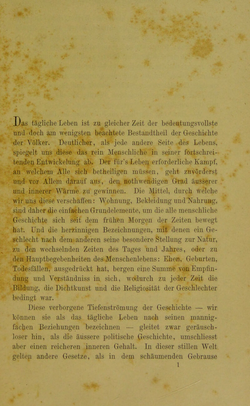 JJas tagliche Leben ist zu gleicher Zeit der bedeutungsvollste und docb am wenigsten beachtete Bestandtbeil der Gescbichte der Volker. Deiitliclier, als jede andere Seite des Lebens, spiegelt uns diese das rein Menschliche in sedner fortscbrei-- tenden Entwickelung ab. Der fiir’s Leben erforderliche Kampf, an welchem Alle sich betheiligen miissen, gelit zuvorderst und vor Allein d^rauf aus, dei; nothwendigen Grad åusserer und innerer Warme zu gewinnen. Die Mittel, dureb wélche wiruns diese verschalfen: Wobnimg, Bekleidung und Nahrung, sind daher die einfachen Grundelemente, um die alle menschliche Geschichte sich séit dem friihen Morgen der Zeiten bewegt hat. Und die herzinnigen Bezeichnungen, mit denen ein Ge- schlecht nach dem^ anderen seine besondere Stellung zur Natur, zu den wechselnden Zeiten des Tages imd Jahres, oder zu den Hauptbegebenheiten des Menschenlebens: Ehen, Geburten, Todesfallen’, ausgedriickt hat, bergen eine Summe von Empfin- dung und Verståndniss in sich, wodurch zu jeder Zeit die Bildung, die Dichtkunst und die Keligiositåt der Geschlechter bedingt war. Diese verborgene Tiefenstromung der Geschichte — -vvir konnen sie als das tagliche Leben nach seinen mannig- fachen Beziehungen bezeichnen — gleitet zwar gerausch- loser hin, als die avissere politische Geschichte, umschliesst aber einen reicheren inneren Gehalt. In dieser stillen Welt gelten andere Gesetze, als in dem schaumenden Gebrause l