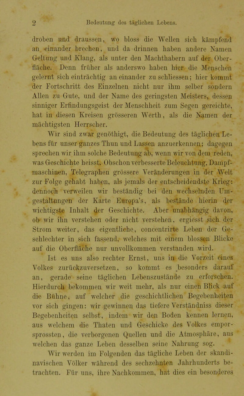 droben und draussen, wo bloss die Wellen sicli kåinpfend an einander brechen, und da drinnen haben andere Namen Geltung und Klang, als unter den Machthabern auf der Ober- tlache. Denn friiher als anderswo haben hier die Menschen gelernt sich eintråchtig an einander zu schliessen; hier kommt der Fortschritt des Einzelnen nicht nur ihm selber sondern Allen zu Gute, und der Naine des geringsten Meisters, dessen sinniger Erfindungsgeist der Menschheit zum Segen gereichte, hat in diesen Kreisen grosseren Werth, als die Namen der måchtigsteii Herrscher. Wir sind zwar genothigt, die Bedeutung des taglichen Le- bens fiir unser ganzes Thun und Lassen anzuerkennen; dagegen sprechen wir ihm solche Bedeutung ab, wenn fldr von dem reden, Avas Geschichte heisst. Obschon verbesserte Beleuchtung, Dampf- maschinen, Telegraphen grbssere Verånderungen in der Welt zur Folge gehabt haben, als jemals der entscheidendste Krieg: dennoch verAveilen Avir bestandig bei den wechselnden Um- gestaltungen der Karte Europa’s, als bestande hierin der AAuchtigste Inhalt der Geschichte. Aber unabhangig davon, ob AAur ihn verstehen oder nicht A^erstehen, ergiesst sich der Strom Aveiter, das eigentliehe, concentrirte Leben der Ge- schlechter in sich fassend, Avelches mit einem biossen Blicke auf die Oberliåche nur unvollkommen verstanden Avird. Ist es uns also rechter Ernst, uns in die Vorzeit eines Volkes zuriickzuversetzen, so kommt es Fesonders daraiif an, gerade seine taglichen Lebenszustande zu erforscheu. Hierdurch bekommen wir weit mehr, als nur eineh Blick auf die Biihne, auf Avelcher die geschichtlichen Begebenheiten vor sich gingen: AA'ir geAvinnen das tiefere Verstandniss dieser Begebenheiten selbst, indem Avir den Boden kennen lernen, aus Avclchem die Thaten und Geschicke des Volkes empor- sprossten, die verborgenen Quellen und die Atmosphare, aus Avelchen das ganze Leben desselben seine Nahrung sog. Wir Averden im Folgenden das tiigliche Leben der skandi- navisclien Volker AA'ahrend des sechzchnten Jahrhunderts be- trachten. Fiir uns, ihre Nachkommen, hat dies ein besonderes