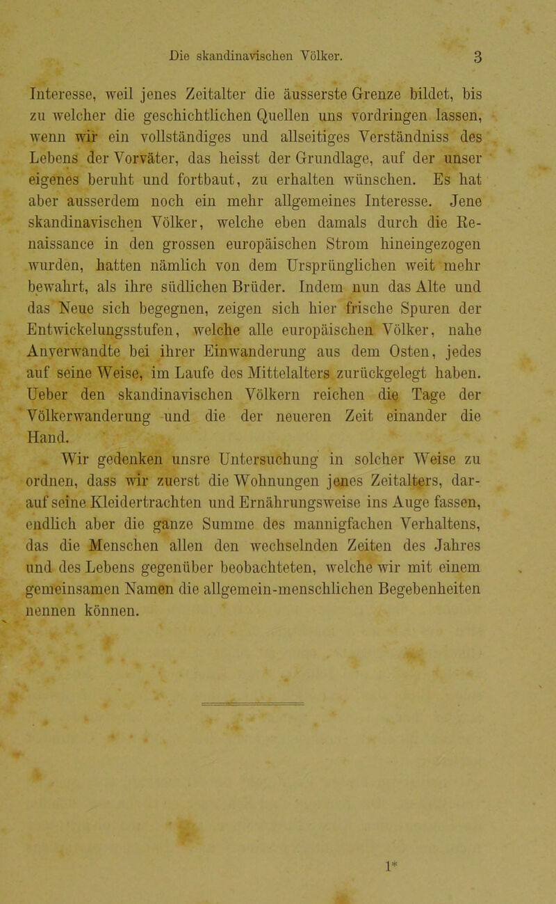 Interesse, weil jenes Zeitalter die åusserste Grenze bildet, bis zu welcher die geschichtlichen Qiiellen uns vordringen lassen, wenn wii- ein vollståndiges und allseitiges Verstandniss des Lebens der Vorvåtcr, das lieisst der Grundlage, auf der unser eigenes berubt und fortbaut, zu erhalten wiinschen. Es hat aber ausserdem noch ein melir aUgemeines Interesse. Jene skandinavischen Vdlker, welche eben damals durch die Ee- naissance in den grossen europåisclien Strom liineingezogen wurden, hatten nåmhcli von dem Urspriinglichen weit mehr bewahrt, als ihre siidlichen Bruder. Indeni nun das Ålte und das Neue sich begegnen, zeigen sich hier frische Spuren der Entwickelungsstufen, welche alle europåischeii Vdlker, nahe Anverwaudte bei ihrer Einwanderung aus dem Osten, jedes auf seine Weise, im Laufe des Mittelalters zuriickgelegt haben. Ueber den skandinavischen Vdlkern reichen die Tage der Vdlkerwanderung und die der neueren Zeit einander die Hånd. Wir gedenken unsre Untersuchung in soleher Weise zu ordnen, dass vir ziierst die Wohnungen jenes Zeitali^rs, dar- auf seine Kleidertrachten und Ernahrungsweise ins Auge fassen, endlich aber die ganze Summe des mannigfachen Verhaltens, das die Menschen allen den wechselnden Zeiten des Jahres und des Lebens gegeniiber beobachteten, welche wir mit einem gemeinsamen Namen die allgemein-menschlichen Begebenheiten nennen kdnnen. l*
