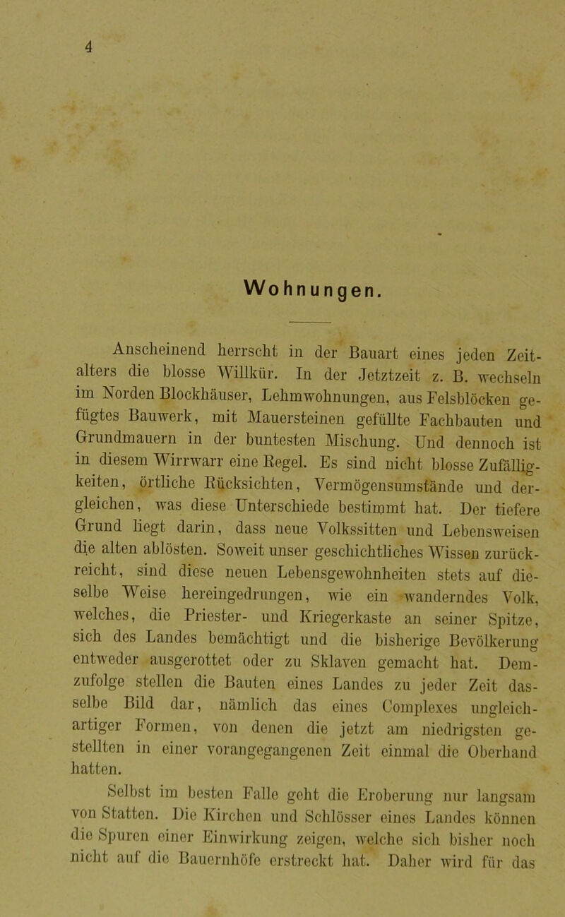 Wohnungen. Anscheinend lierrscht in der Bauart eines jeden Zeit- alters die biosse Willkiir. In der Jetztzeit z. B. wechseln im Norden Blockhåuser, Lelimwobnimgen, aus Felsblocken ge- fiigtes Bauwerk, mit Mauersteinen gefullte Facbbauten und Grimdmaiiern in der buntesten Miscbuug. Und dennoch ist in diesem Wirrwarr eine Kegel. Es sind nicht biosse Zufållig- keiten, prtliche Riicksicbten, Vermogensumstånde und der- gleichen, was diese Unterscbiede bestimrnt hat. Der tiefere Grund liegt darin, dass neue Yolkssitten und Lebensweisen die alten ablosten. Soweit unser geschichtliches Wisseu zuruck- reicht, sind diese nerien Lebensgewohnlieiten stets auf die- selbe Weise hereingedrungen, me ein -wanderndes Volk, welches, die Priester- und Kriegerkaste an seiner Spitze, sich des Landes bemåclitigt und die bisherige Bevolkerung entweder ausgerottct oder zu Sklaven gemaclit hat. Deiir- zufolge stellen die Bauten eines Landes zu jeder Zeit das- selbe Bild dar, uamlich das eines Comple.xes ungleich- artiger Formen, von denen die jetzt am niedrigsten ge- stellten in einer vorangegangenen Zeit eininal die Oberhand hatten. Selbst im hesten Falle geht die Eroberung nur langsam von Statten. Die Kirchen und Schlosser eines Landes kbnnen die Spuren einer Einwirkung zeigen, welche sicli bisher noch nicht auf die Bauernhofe erstreckt hat. Dalier rvird fiir das