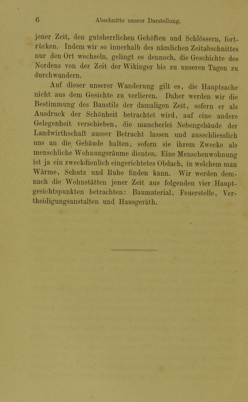 jener Zeit, den gutsherrlichen Gelioften und Sclilossern, fort- riicken. Indem wir so innerhalb des nåmlichen Zeitabschnittes nur den Ort wecbseln, gelingt es dennocb, die Gescbicbte des Nordens von der Zeit derWikinger bis zu unseren Tagen zu durcbwandern. Auf dieser unserer Wanderung gilt es, die Hauptsacbe nicbt aus dem Gesicbte zu verlieren. Daber werden wir die Bestimmimg des Baustils der damaligen Zeit, sofern er als Ausdruck der Scbonbeit betracbtet ^vird, auf eine andere Gelegenbeit verscbieben, die mancberlei Nebengebåude der Landudrtbscbaft ausser Betracbt lassen und ausscbbesslicb uns an die. Gebånde balten, sofern sie ibrem Zwecke als menscblicbe Wobnungsraume dienten. Eine Menscbenwobnung ist ja ein zweckdienlicb eingericbtetes Obdacb, in welcbem man Wårme, Scbntz und Kube finden kann. Wir werden dem- nacb die Wobnståtten jener Zeit aus folgenden vier Haupt- gesicbtspunkten betracbten: Baumaterial, Feuerstelle, Ver- theidigungsanstalten und Hausgeratb.