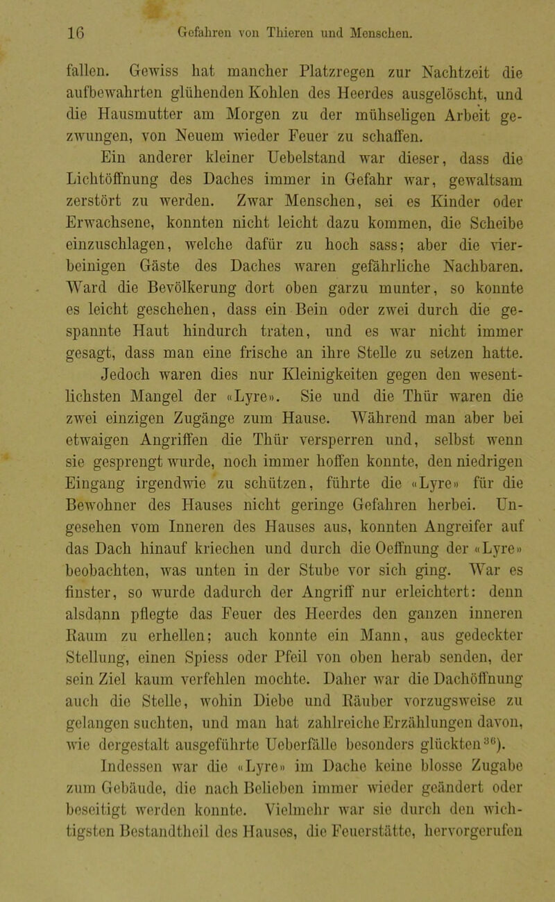 fallen. Gewiss hat manclier Platzregen zur Nachtzeit die aufbewahrten gliihenden Kolilen des Heerdes ausgeloscht, und die Hausmutter am Morgen zu der miihseligen Arbeit ge- zwungen, von Neuem wieder Feuer zu schaffen. Ein anderer kleiner Uebelstand war dieser, dass die Lichtoffnung des Daches immer in Gefahr war, gewaltsam zerstort zu werden. Zwar Menschen, sei es Kinder oder Erwachsene, konnten nicht leicht dazu kommen, die Scheibe einzuschlagen, welclie dafiir zu hoch sass; aber die der- beinigen Gåste des Daches waren gefåhrlicbe Nachbaren. Ward die Bevolkerung dort oben garzu munter, so konnte es leicht geschehen, dass ein Bein oder zwei durch die ge- spannte Haut hindurch traten, und es war nicht immer gesagt, dass man eine frische an ihre Stelle zu setzen hatte. Jedoch waren dies nur Kleinigkeiten gegen den wesent- lichsten Mangel der «Lyre». Sie und die Thur waren die zwei einzigen Zugånge zum Hause. Wåhrend man aber bei etwaigen Angrilfen die Thur versperren und, selbst wenn sie gesprengt wurde, noch immer hoffen konnte, den niedrigen Eingang irgendwie zu schutzen, fuhrte die «Lyre» fiir die Bewohner des Hauses nicht geringe Gefahren lierbei. Un- gesehen vom Innereii des Hauses aus, konnten Angreifer auf das Dach hinauf kriechen und durch die Oeffnung der «Lyre» beobachten, Avas unten in der Stube vor sich ging. War es finster, so wurde dadurch der Angriff nur erleichtert: denn alsdann pflegte das Feuer des Heerdes den ganzen inneren Kaum zu erhellen; auch konnte ein Mann, aus gedeckter Stellung, einen Spiess oder Pfeil von oben herab senden, der sein Ziel kaum verfehlen mochte. Daher Avar die Dachofl'nung auch die Stelle, Avohin Diebe und Kåuber vorzugsAveise zu gelangen suchten, und man hat zahlreiche Erzåhlungen daA'on, AA’ie dergestalt ausgefuhrte Ueberfålle besonders gliickten'^**). Bidessen Avar dio «Lyre» im Dache keinc biosse Zugabe zum Gebåude, die nach Bclieben immer Aviedor geåndert oder beseitigt Averden konnte. Vielmehr Avar sio durch den Avich- tigstcn Bestandtheil des Hauses, die Feuorståtte, hervorgerufen