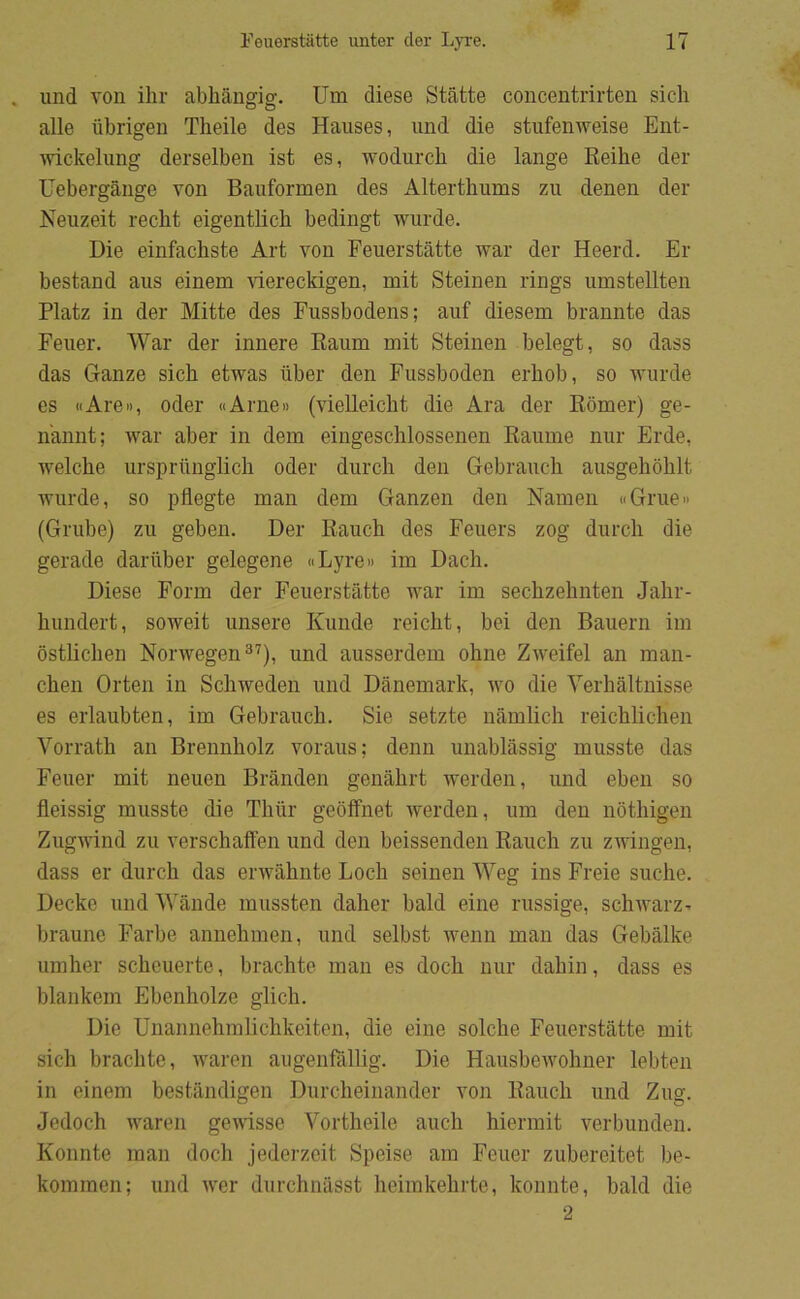 . und von ilir abhångig. Um diese Ståtte concentrirten sicli alle iibrigen Theile des Hauses, und die stufemveise Ent- ivickelung derselben ist es, wodurch die lange Reihe der Uebergange von Bauformen des Alterthums zu denen der Neuzeit recht eigentlicb bedingt wurde. Die einfacbste Art von Feuerståtte war der Heerd. Er bestand aus einem låereckigen, mit Steinen rings umstellten Platz in der Mitte des Fussbodens; auf diesem brannte das Feuer. War der innere Eaum mit Steinen belegt, so dass das Ganze sicb etwas iiber den Fussboden erbob, so wurde es «Are», oder «Arne» (vielleicbt die Ara der Ebmer) ge- n'annt; war aber in dem eingesclilossenen Eaume nur Erde, welche ursprilnglicli oder durcli den Gebrauch ausgehoblt wurde, so pflegte man dem Ganzen den Namen «Grue» (Grube) zu geben. Der Eauch des Feuers zog durcli die gerade dariiber gelegene «Lyre» im Dacli. Diese Form der Feuerståtte war im seclizehnten Jalir- bundert, soweit misere Kunde reicbt, bei den Bauern im ostlicben Norwegen^’), und ausserdem olme Zweifel an man- cben Orten in Scbweden und Danemark, wo die Verbåltnisse es erlaubten, im Gebraucb. Sie setzte nåmlicb reicblicben Vorratb an Brennbolz voraus; denn unablåssig musste das Feuer mit neuen Branden genåbrt werden, und eben so fleissig musste die Tbur geoffnet werden, um den notbigen Zugwind zu verscbaffen und den beissenden Eaucli zu zAvingen, dass er dureb das envåbnte Locb seinen Weg ins Freie suebe. Decke und Wånde mussten daber bald eine russige, scbivarz- braune Farbe annebmen, und selbst wenn man das Gebålke umber scbciierte, braebte man es docb nur dabin, dass es blankem Ebenbolze glicb. Die Unannebmlicbkeiten, die eine solebe Feuerståtte mit sicb braebte, ivaren augenfållig. Die Hausbeivobner lebten in einem beståndigen Durebeinander von Eaucli und Zug. Jedocb waren gewnsse Vortbeile aueb bierniit verbunden. Konnte man docb jederzeit Speise am Feuer zubereitet be- koinmen; und iver diircbnåsst beimkebrte, konnte, bald die 2