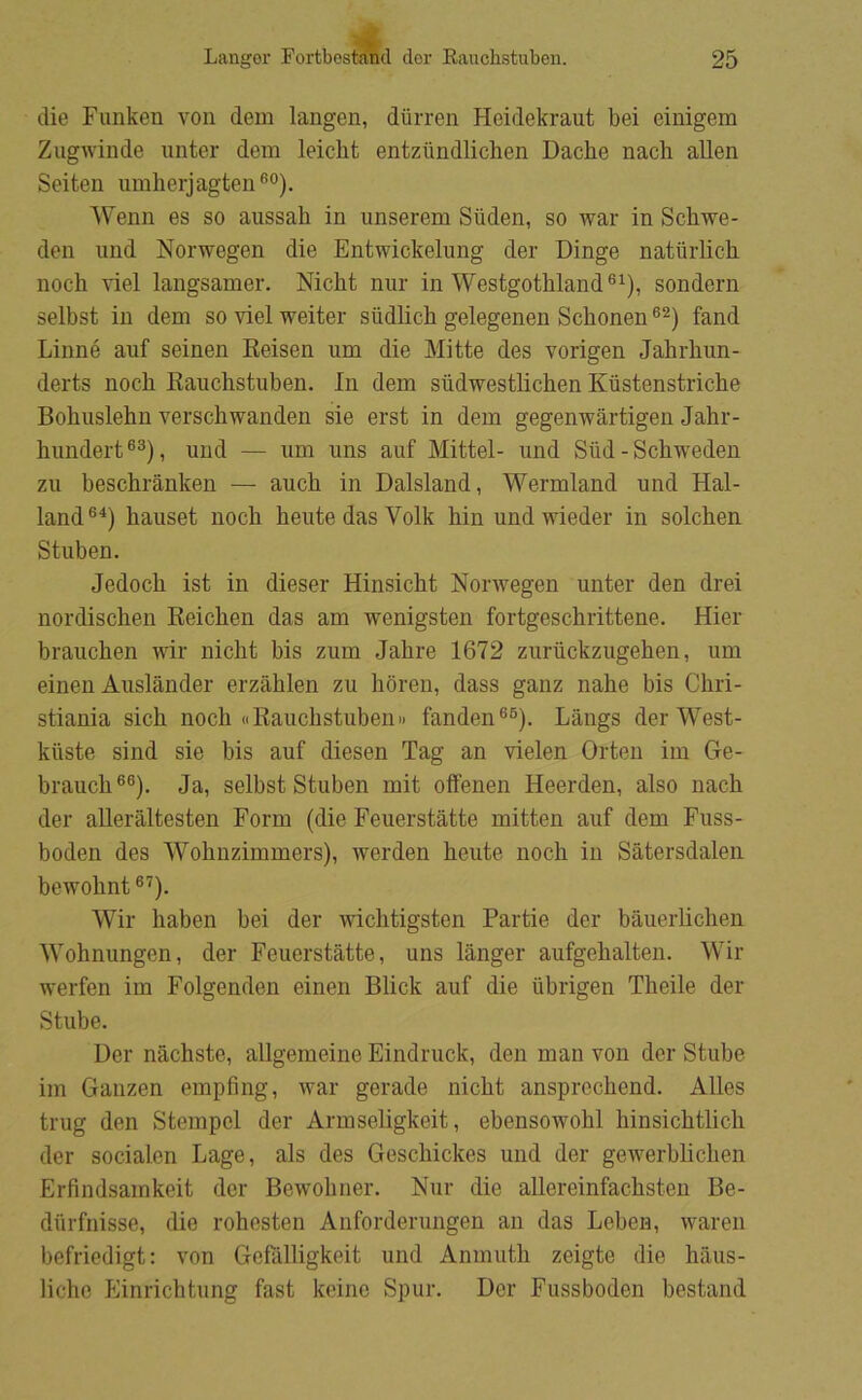 die Funken von dem langen, durren Heidekraut bei einigem Zugwinde unter dem leicht entziindlichen Dache nacli allen Seiten umherjagten®'’). Wenn es so aussah in imserem Siiden, so war in Schwe- den und Norwegen die Entwickelung der Dinge naturlich noch nel langsamer. Nicht nur in Westgothland®’), sondern selbst in dem so viel weiter siidlich gelegenen Schonen fand Linné auf seinen Eeisen um die Mitte des vorigen Jabrhun- derts noch Rauchstuben. In dem siidwestlichen Kiistenstriche Bobuslebn verschwanden sie erst in dem gegenwårtigen Jahr- bundert®®), und — um uns auf Mittel- und Siid-Schweden zu beschrånken — auch in Dalsland, Wermland und Hal- land®^) hauset noch hente das Volk hin undwieder in solehen Stuben. Jedoch ist in dieser Hinsicht Norwegen unter den drei nordischen Reichen das am wenigsten fortgeschrittene. Hier branchen wir nicht bis zum Jahre 1672 zuriickzugehen, um einen Auslånder erzåhlen zu horen, dass ganz nahe bis Chri- stiania sich noch ((RauchstubenII fanden®®). Langs der West- kiiste sind sie bis auf diesen Tag an vielen Orten im Ge- brauch®®). Ja, selbst Stuben mit offenen Heerden, also nach der aUeråltesten Form (die Feuerståtte mitten auf dem Fuss- boden des Wohnzimmers), werden heute noch in Såtersdalen bewohnt ®'^). Wir haben bei der wichtigsten Partie der båuerhchen Wohnungen, der Feuerståtte, uns långer aufgehalten. Wir werfen im Folgenden einen Blick auf die iibrigen Theile der Stube. Der nåchste, allgemeine Eindruck, den man von der Stube im Ganzen empfing, war gerade nicht ansprechend. Alles trug den Stempel der Armseligkeit, ebensowohl hinsichtlich der socialen Lage, als des Geschickes und der gewerblichen Erfindsamkeit der Bewohner. Nur die allereinfachsten Be- diirfnisse, die rohesten Anforderungen an das Leben, waren befriedigt: von Gcfålligkeit und Anmuth zeigte die håus- liche Einrichtung fast keine Spur. Der Fussboden bestand