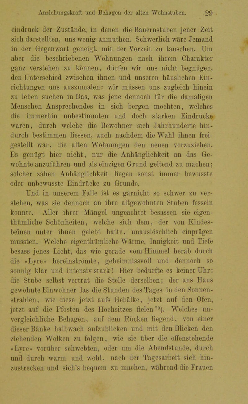 eiudruck der Zustånde, in denen die Bauernstuben jener Zeit sicli darstellten, uns wenig anmutben. Schwerlich wåre Jemand in der Gegenwart geneigt, mit der Vorzeit zu tauschen. Um aber die beschriebenen Wobnungen nacb ihrem Cbarakter ganz verstelien zu kbnnen, dtirfen wir uns nicht begniigeu, den Unterscbied zwischen ihnen und unseren håuslichen Ein- richtungen uns auszumalen: wir miissen uns zugleicb binein zu leben sucben in Das, was jene dennoch fiir die damaligen Menschen Ansprecbendes in sich bergen mocbten, welches die immerbin unbestimmten und docb starken Eindriicke waren, dureb welcbe die Bewobner sicb Jabrbunderte bin- dureb bestimmen liessen, aucb naebdem die Wabl ibnen frei- gestellt war, die alten Wobnungen den neuen vorzuzieben. Es genugt bier niebt, nur die Anbånglicbkeit an das Ge- wobnte anzufiibren und als einzigen Grund geltend zu maeben; soleber zåben Anbånglicbkeit liegen sonst immer bewusste oder unbewusste Eindriicke zu Grunde. Und in unserem Falle ist es garniebt so sebwer zu ver- steben, was sie dennocb an ibre altgewobnten Stuben fesseln konnte. Aller ibrer Mangel ungeaebtet besassen sie eigen- tbumlicbe Sebonbeiten, welcbe sicb dem, der von Kindes- belnen unter ibnen gelebt batte, unauslbscblicb einprågen mussten. Welcbe eigentbiimlicbe Wårme, Innigkeit und Tiefe besass jenes Licbt, das wie gerade vom Himmel beråb dureb die «Lyre» bereinstromte, gebeimnissvoll und dennocb so sonnig klar und intensiv stark! Hier bedurfte es keiner Ubr: die Stube selbst vertrat die Stelle derselben; der ans Hans gewobnte Einwobner las die Stunden des Tages in den Sonnen- strablen, wie diese jetzt aufs Gebålke, jetzt auf den Ofen, jetzt auf die Ffosten des Hocbsitzes fielen''®). Welcbes un- vergleicblicbe Bebagen, auf dem Eucken liegend, von einer dieser Banke balbwacb aufzublicken und mit den Blicken den ziebenden Wolken zu folgen, wie sie uber die offenstebende oLyre') voriiber scbwebteii, oder um die Abendstunde, dureb un'd dureb warm und wobl, nacb der Tagesarbeit sicb bin- zustrecken und sicb’s boquem zu maeben, wåbreiid die Frauen