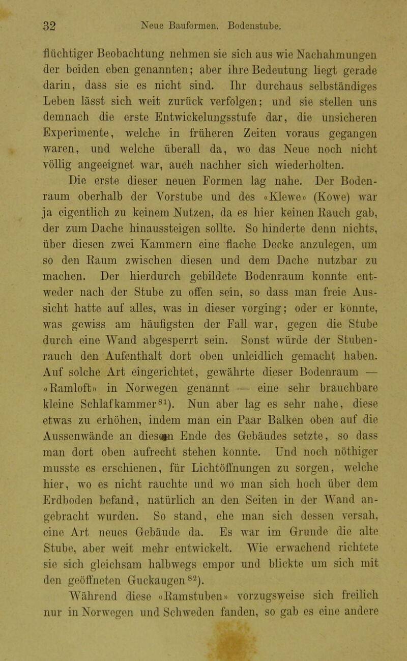 fliichtiger Beobachtung nehmen sie sicli aus wie Nachahmuugen der beiden ebcn gciiannten; aber ihre Bedeutung liegt gerade dariii, dass sie es nicht sind. Ibr durcbaus selbstandiges Leben lasst sich weit zuriick verfolgen; und sie stellen uns demnacli die erste Entwickelungsstufe dar, die unsicheren Experimente, welche in friiberen Zeiten voraus gegangen waren, und welche iiberall da, wo das Neue noch nicht vollig angeeignet war, auch nachher sich wiederholten. Die erste dieser neuen Formen lag nahe. Der Boden- raum oberhalb der Vorstube und des «Klewe» (Kowe) war ja eigentlich zai keinem Nutzen, da es hier keinen Itauch gab, der zum Dache hinaussteigen soilte. So hinderte denn nichts, iiber diesen zwei Kammern eine flache Decke anzulegen, um so den Raum zwischen diesen und dem Dache nutzbar zu machen. Der hierdurch gebildete Bodenraum konnte ent- weder nach der Stube zu offen sein, so dass man freie Aus- sicht hatte auf alles, was in dieser vorging; oder er konnte, was gewiss am haufigsten der Fall war, gegen die Stube durch eine Wand abgesperrt sein. Sonst wiirde der Stuben- rauch den Aufenthalt dort oben unleidlich gemacht haben. Auf solche Art eingericbtet, gewahrte dieser Bodenraum — ((Kamloft 11 in Norwegen genannt — eine sehr brauchbare kleine Schlafkammer®^). Nun aber lag es sehr nahe, diese etwas zu erhohen, indem man ein Paar Balken oben auf die AussenAvånde an dies»n Ende des Grebåudes setzte, so dass man dort oben aufrecht stehen konnte. Und noch nothiger musste es erschienen, fiir Lichtoffnungen zu sorgen, welche hier, avo es nicht rauchte und AAm man sich hoch iiber dem Erdboden befand, natiirlich an den Seiten in der Wand an- gebracht Avurden. So stand, eho man sich dessen A'orsah, eine Art neues Gebiiude da. Es AA’ar im Grunde die alte Stube, aber Aveit mehr entAAÅckelt. Wie erAA’achend richtete sie sich gleichsam lialbAAmgs empor und blickte um sich mit den gebffneten Guckaugen ®^). Wahrend diese «Kamstuben» AmrzugsAA’eise sich froilich nur in NorAA'ogon und Sclnveden fanden, so gab os eine ånde ro
