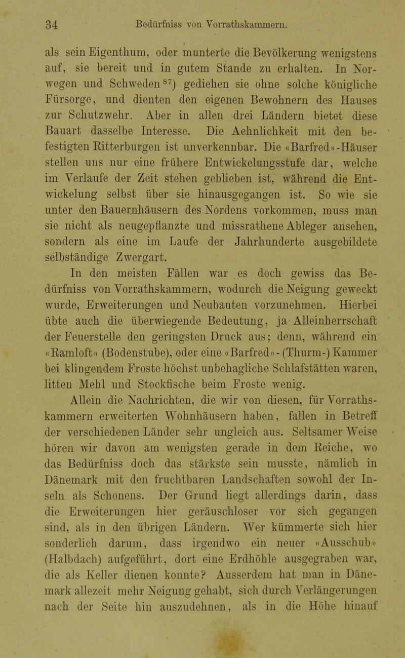 als sein Eigentlium, oder munterte die Bevdlkerung wenigstens aiif, sie bereit und in gutem Stande zu erhalten. In Nor- Avegen und ScliAveden ®'^) gedielien sie olme solclie konigliclie Ftirsorge, und dienten den elgenen Bewohnern des Hauses zur Scliutzwelir. Aber in allen drei Låndern bietet diese Bauart dasselbe Interesse. Die Aehnlichkeit mit den be- festigten Ritterburgen ist unverkennbar. Die «Barfred»-Hauser stellen uns nur eine friihere Entwickclungsstufe dar, Avelche im Verlaufe der Zeit stelien geblieben ist, wahrend die Ent- wickelung selbst iiber sie binausgegangen ist. So Avie sie unter den Bauernhausern des Nordens vorkommen, muss man sie nicht als neugepflanzte und missratliene Ableger anseben, sondern als eine im Laufe der Jabrbunderte ausgebildete selbståndige ZAvergart. In den meisten Fallen Avar es docb geAviss das Be- diirfniss von Vorratbskammern, Avodurcb die Neigung gcAveckt Avurde, ErAveiterungen und Neubauten Amrzunebmen. Hierbei ilbte aucb die iiberAviegende Bedeutung, ja AUeinberrscbaft der FeuersteUe den geringsten Druck aus; denn, Avabrend ein wRamloft« (Bodenstube), oder eine «Barfred»-(Tburm-) Kammer bei klingendem Froste bocbst imbebagbcbe Scblafståtten Avaren, litten Mebl und Stockfiscbe beim Froste Avenig. Allein die Nacbricbten, die AAnr von diesen, fur Vorratbs- kammern ei’Aveiterten Wobnbausern baben, fallen in Betrefl' der verscbiedenen Lander sebr ungleicb aus. Seltsamer Weise boren Avir daAmn am Avenigsten gerade in dem Keicbe, avo das Bediirfniss docb das stårkste sein musste, nåmlicb in Danemark mit den frucbtbaren Landscbaften soAvobl der In- seln als Sebonens. Der Grund liegt allerdings darin, dass die ErAveiterungen bier gerauscbloser vor sicb gegangen sind, als in den iibrigen Landern. Wer kummerte sicb bier sonderlicb darum, dass irgendAvo ein neuer iiAussclmb» (Halbdacb) aufgefubrt, dort eine Erdboble ausgegraben Avar, die als Keller dienen komite? Ausserdem bat man in Dane- mark allezeit mebr Neigung gebabt, sicb dureb Verlångerungen naeb der Seite bin auszudebnen, als in die Hobe binauf