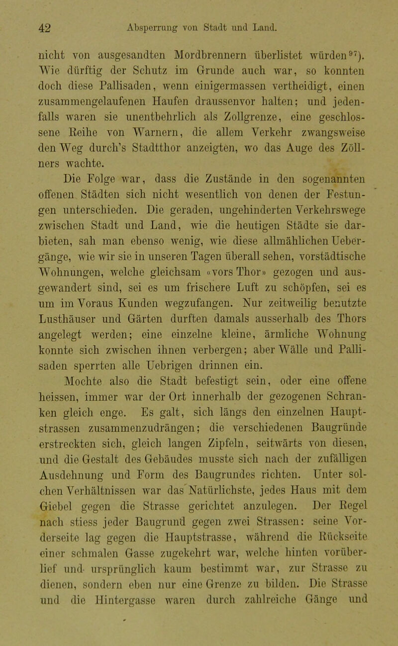 niclit von ausgesandten Mordbrennern iiberlistet wiirden®^). Wie dlirftig der Schutz im Grunde auch war, so konnten doch diese Pallisaden, wenn einigermassen vertheidigt, einen zusainmengelaufenen Haufen draussenvor halten; und jeden- falls waren sie unentbebrlich als Zollgrenze, eine geschlos- sene Reilie von Warnern, die allena Verkehr zwangsweise den Weg durch’s Stadtthor anzeigten, wo das Auge des Zoll- ners wachte. Die Folge war, dass die Zustånde in den sogenannten olfenen Stådten sich nicht wesentlich von donen der Festun- gen unterscbieden. Die geraden, ungehinderten Verkebrswege zwiscben Stadt und Land, wie die beutigen Stådte sie dar- bieten, sah man ebenso wenig, wie diese allmahlichen Ueber- gange, wie wir sie in unseren Tagen iiberall sehen, vorstådtische Wohnungen, welche gleichsam dVorsThoru gezogen und aus- gewandert sind, sei es um frischere Luft zu schopfen, sei es um im Voraus Kunden wegzufangen. Nur zeitweilig benutzte Lusthåuser und Garten durften damals ausserhalb des Thors angelegt werden; eine einzelne kleine, årmliche Wohnung komite sich zwischen ihnen verbergen; aber Wålle und Palli- saden sperrten alle Uebrigen drinnen ein. Mochte also die Stadt befestigt sein, oder eine olfene heissen, immer war der Ort innerhalb der gezogenen Schran- ken gleich enge. Es galt, sich langs den einzelnen Haupt- strassen zusammenzudrången; die verschiedenen Baugriinde erstreckten sich, gleich langen Zipfeln, seitwarts von diesen, und die Gestalt des Gebåudes musste sich nach der zufalligen Ausdehnung und Form des Baugrundes richten. Unter sol- chon Verhaltnissen war das^Natiirlichste, jedes Hans mit dem Giebel gegen die Strasse gerichtet anzulegen. Der Regel nach stiess jeder Baugrund gegen zwei Strassen: seine Vor- dcrseite lag gegen die Hauptstrasse, wahrend die Ruckseite einer schmalen Gasse zugekehrt war, welche hinten voriiber- lief und- ursprlinglich kaum bestimmt war, zur Strasse zu dionon, sondern eben nur eine Gronze zu bilden. Die Strasse und die Hintergasse waron durch zahlreiche Giinge und